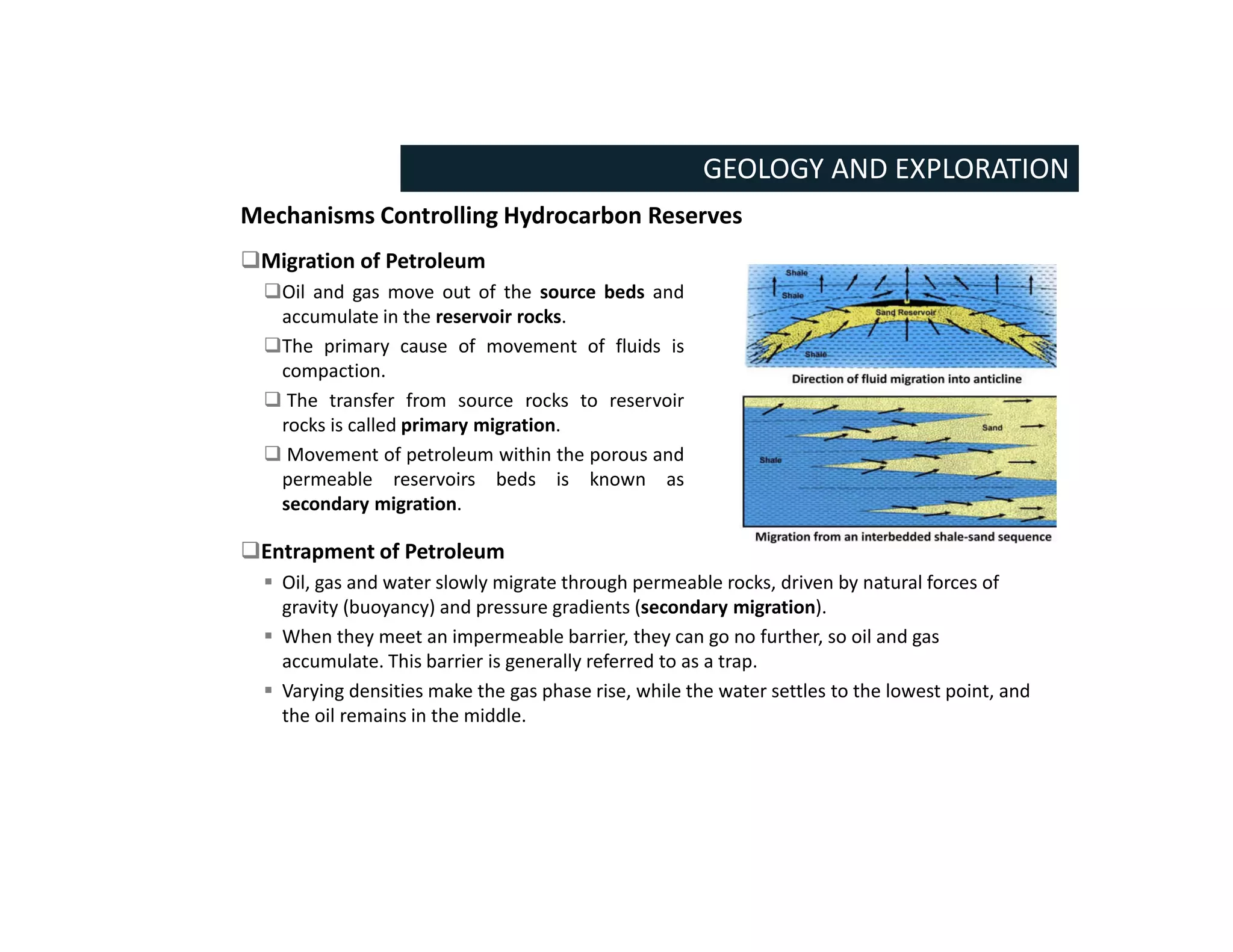 Mechanisms Controlling Hydrocarbon Reserves
GEOLOGY AND EXPLORATION
Migration of Petroleum
Oil and gas move out of the source beds and
accumulate in the reservoir rocks.
The primary cause of movement of fluids is
compaction.
 The transfer from source rocks to reservoir
rocks is called primary migration.
 Movement of petroleum within the porous and
permeable reservoirs beds is known as
secondary migration.
Entrapment of Petroleum
 Oil, gas and water slowly migrate through permeable rocks, driven by natural forces of
gravity (buoyancy) and pressure gradients (secondary migration).
 When they meet an impermeable barrier, they can go no further, so oil and gas
accumulate. This barrier is generally referred to as a trap.
 Varying densities make the gas phase rise, while the water settles to the lowest point, and
the oil remains in the middle.
 