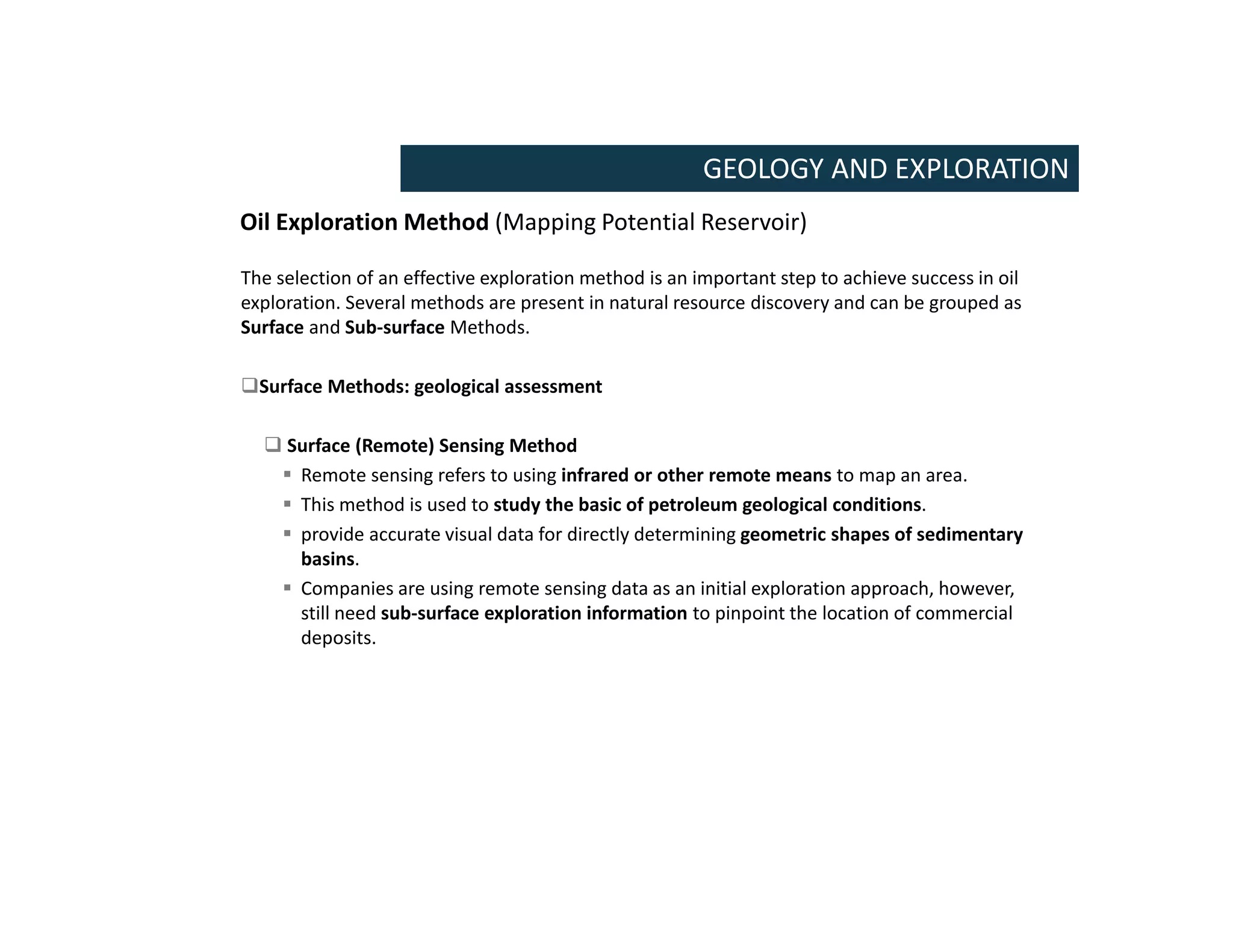 Oil Exploration Method (Mapping Potential Reservoir)
GEOLOGY AND EXPLORATION
The selection of an effective exploration method is an important step to achieve success in oil
exploration. Several methods are present in natural resource discovery and can be grouped as
Surface and Sub-surface Methods.
Surface Methods: geological assessment
 Surface (Remote) Sensing Method
 Remote sensing refers to using infrared or other remote means to map an area.
 This method is used to study the basic of petroleum geological conditions.
 provide accurate visual data for directly determining geometric shapes of sedimentary
basins.
 Companies are using remote sensing data as an initial exploration approach, however,
still need sub-surface exploration information to pinpoint the location of commercial
deposits.
 