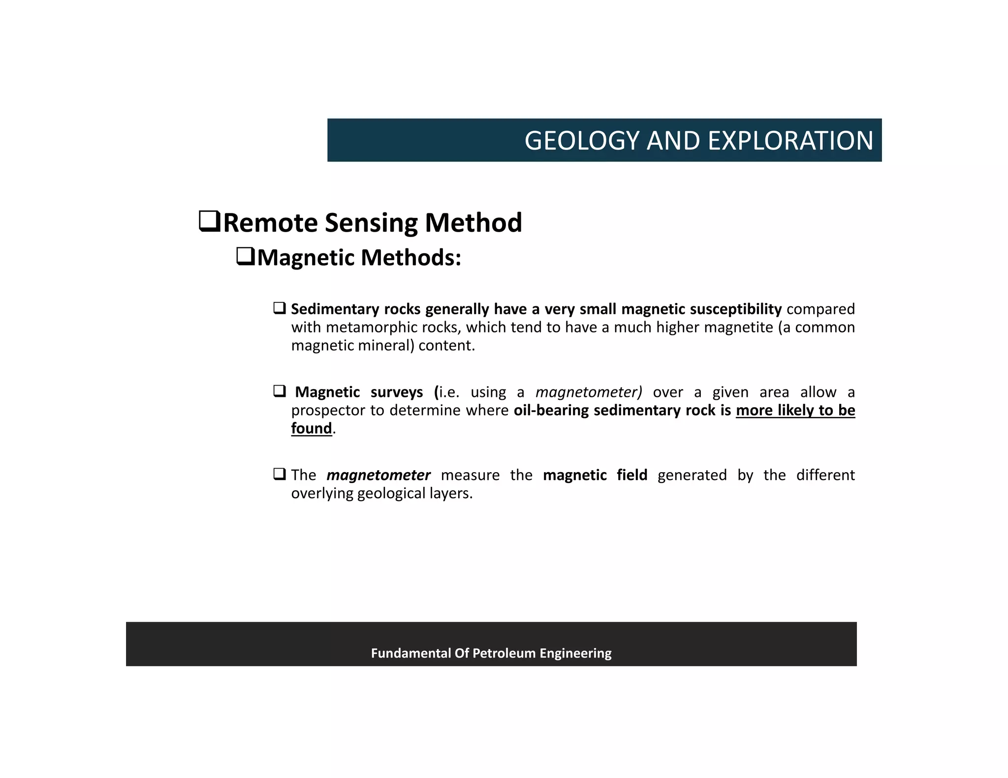 Remote Sensing Method
Magnetic Methods:
 Sedimentary rocks generally have a very small magnetic susceptibility compared
with metamorphic rocks, which tend to have a much higher magnetite (a common
magnetic mineral) content.
 Magnetic surveys (i.e. using a magnetometer) over a given area allow a
prospector to determine where oil-bearing sedimentary rock is more likely to be
found.
 The magnetometer measure the magnetic field generated by the different
overlying geological layers.
Fundamental Of Petroleum Engineering
GEOLOGY AND EXPLORATION
 