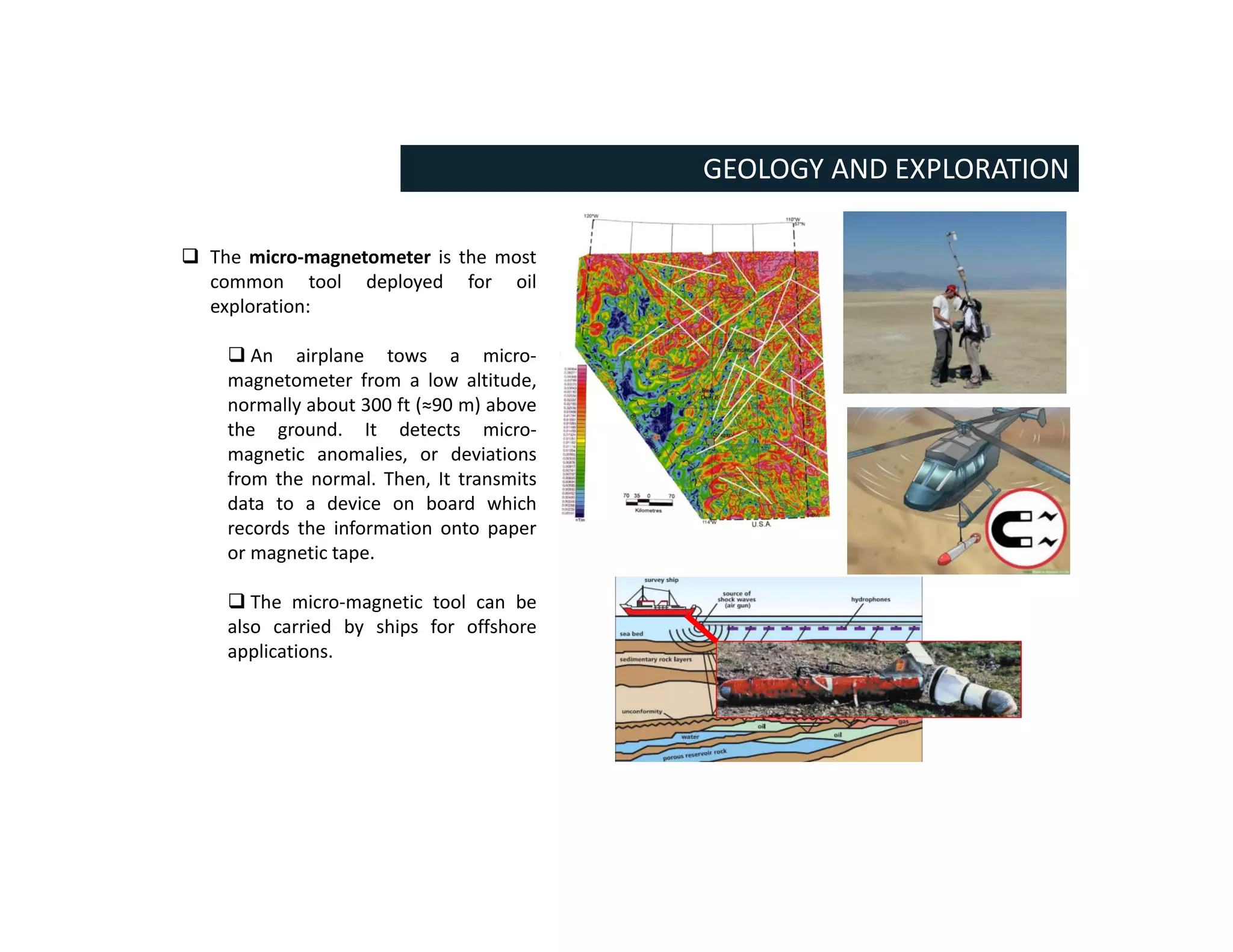 GEOLOGY AND EXPLORATION
 The micro-magnetometer is the most
common tool deployed for oil
exploration:
 An airplane tows a micro-
magnetometer from a low altitude,
normally about 300 ft (≈90 m) above
the ground. It detects micro-
magnetic anomalies, or deviations
from the normal. Then, It transmits
data to a device on board which
records the information onto paper
or magnetic tape.
 The micro-magnetic tool can be
also carried by ships for offshore
applications.
 