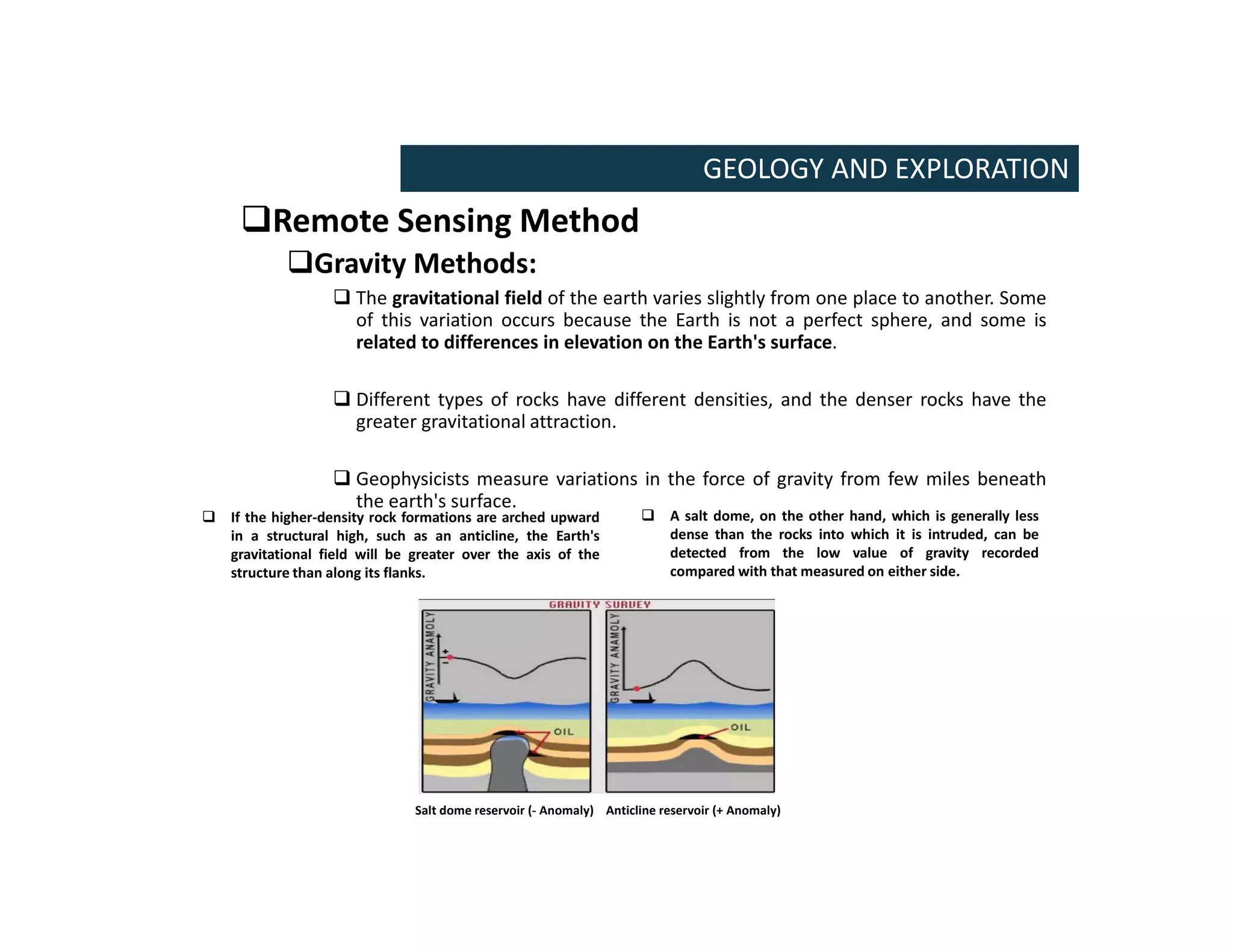 Remote Sensing Method
Gravity Methods:
 The gravitational field of the earth varies slightly from one place to another. Some
of this variation occurs because the Earth is not a perfect sphere, and some is
related to differences in elevation on the Earth's surface.
 Different types of rocks have different densities, and the denser rocks have the
greater gravitational attraction.
 Geophysicists measure variations in the force of gravity from few miles beneath
the earth's surface.
GEOLOGY AND EXPLORATION
 If the higher-density rock formations are arched upward
in a structural high, such as an anticline, the Earth's
gravitational field will be greater over the axis of the
structure than along its flanks.
 A salt dome, on the other hand, which is generally less
dense than the rocks into which it is intruded, can be
detected from the low value of gravity recorded
compared with that measured on either side.
Anticline reservoir (+ Anomaly)
Salt dome reservoir (- Anomaly)
 