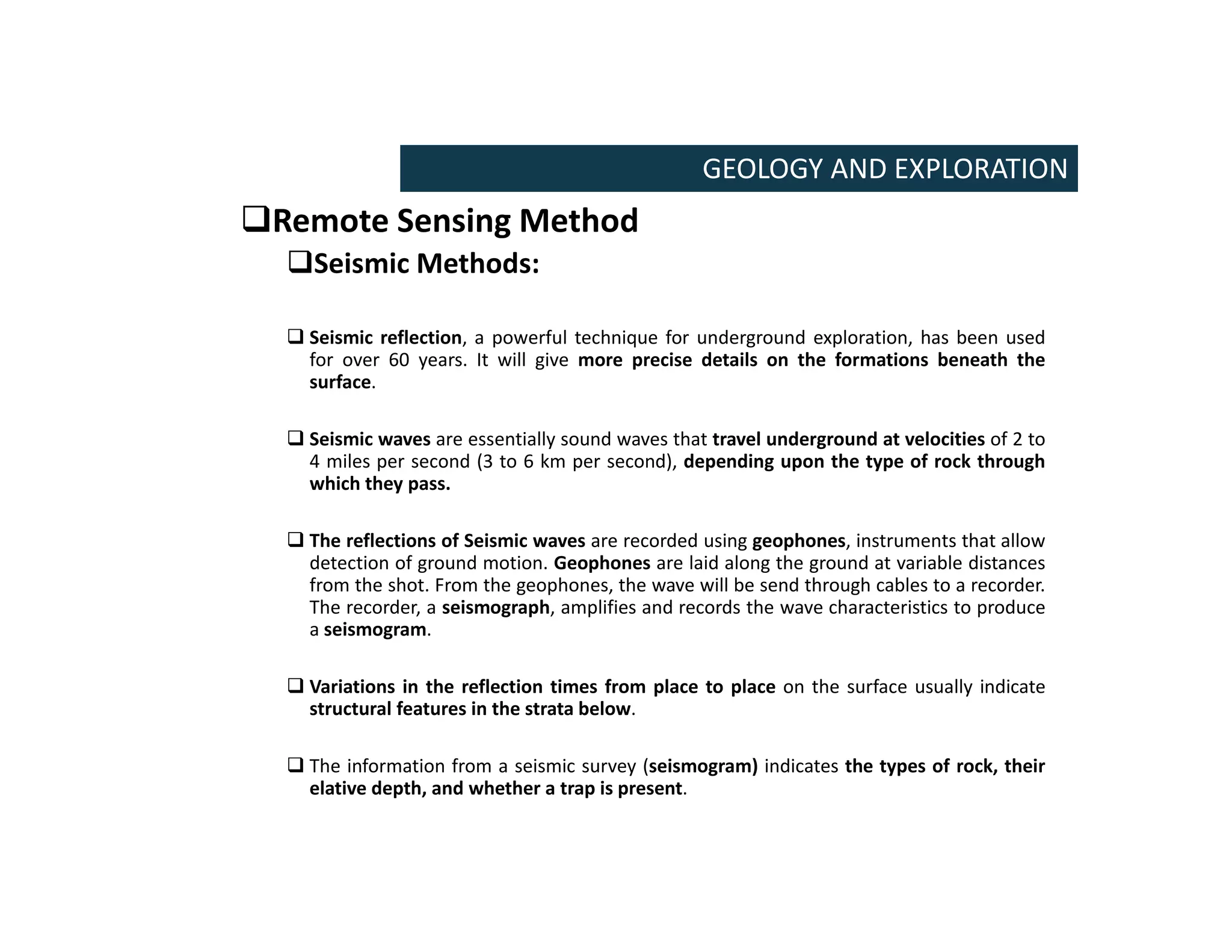 Remote Sensing Method
Seismic Methods:
 Seismic reflection, a powerful technique for underground exploration, has been used
for over 60 years. It will give more precise details on the formations beneath the
surface.
 Seismic waves are essentially sound waves that travel underground at velocities of 2 to
4 miles per second (3 to 6 km per second), depending upon the type of rock through
which they pass.
 The reflections of Seismic waves are recorded using geophones, instruments that allow
detection of ground motion. Geophones are laid along the ground at variable distances
from the shot. From the geophones, the wave will be send through cables to a recorder.
The recorder, a seismograph, amplifies and records the wave characteristics to produce
a seismogram.
 Variations in the reflection times from place to place on the surface usually indicate
structural features in the strata below.
 The information from a seismic survey (seismogram) indicates the types of rock, their
elative depth, and whether a trap is present.
GEOLOGY AND EXPLORATION
 