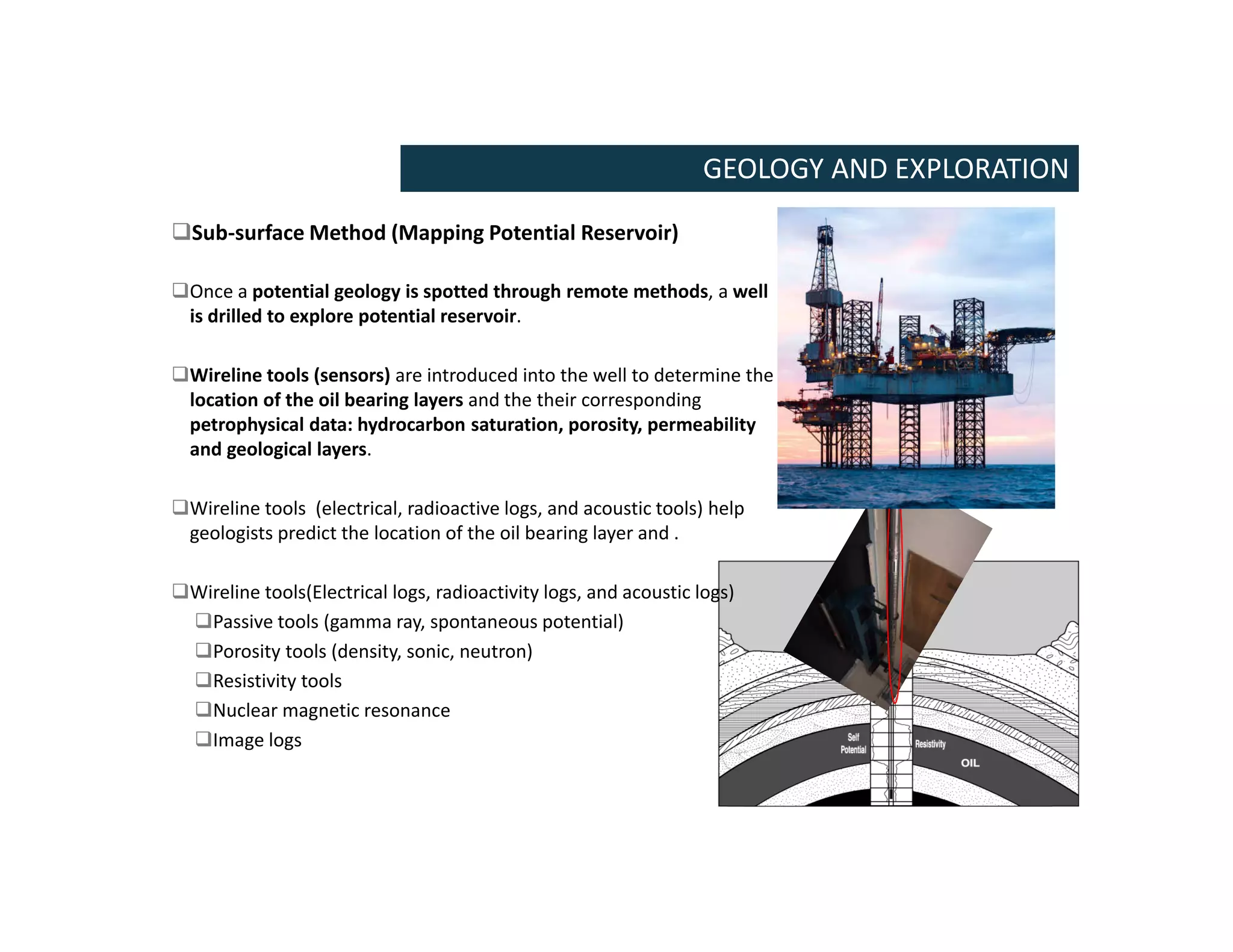 GEOLOGY AND EXPLORATION
Sub-surface Method (Mapping Potential Reservoir)
Once a potential geology is spotted through remote methods, a well
is drilled to explore potential reservoir.
Wireline tools (sensors) are introduced into the well to determine the
location of the oil bearing layers and the their corresponding
petrophysical data: hydrocarbon saturation, porosity, permeability
and geological layers.
Wireline tools (electrical, radioactive logs, and acoustic tools) help
geologists predict the location of the oil bearing layer and .
Wireline tools(Electrical logs, radioactivity logs, and acoustic logs)
Passive tools (gamma ray, spontaneous potential)
Porosity tools (density, sonic, neutron)
Resistivity tools
Nuclear magnetic resonance
Image logs
 