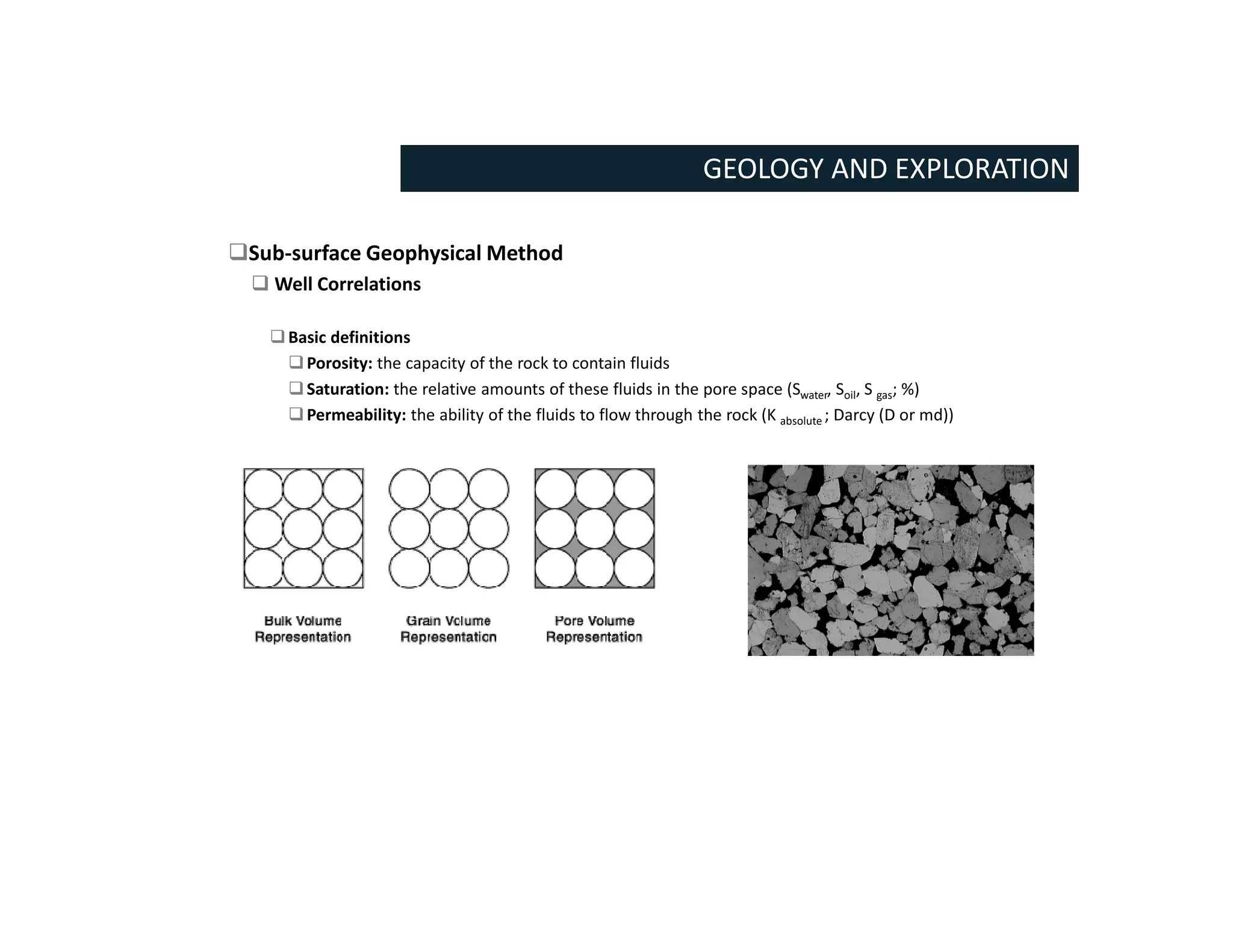 GEOLOGY AND EXPLORATION
Sub-surface Geophysical Method
 Well Correlations
Basic definitions
Porosity: the capacity of the rock to contain fluids
Saturation: the relative amounts of these fluids in the pore space (Swater, Soil, S gas; %)
Permeability: the ability of the fluids to flow through the rock (K absolute ; Darcy (D or md))
 
