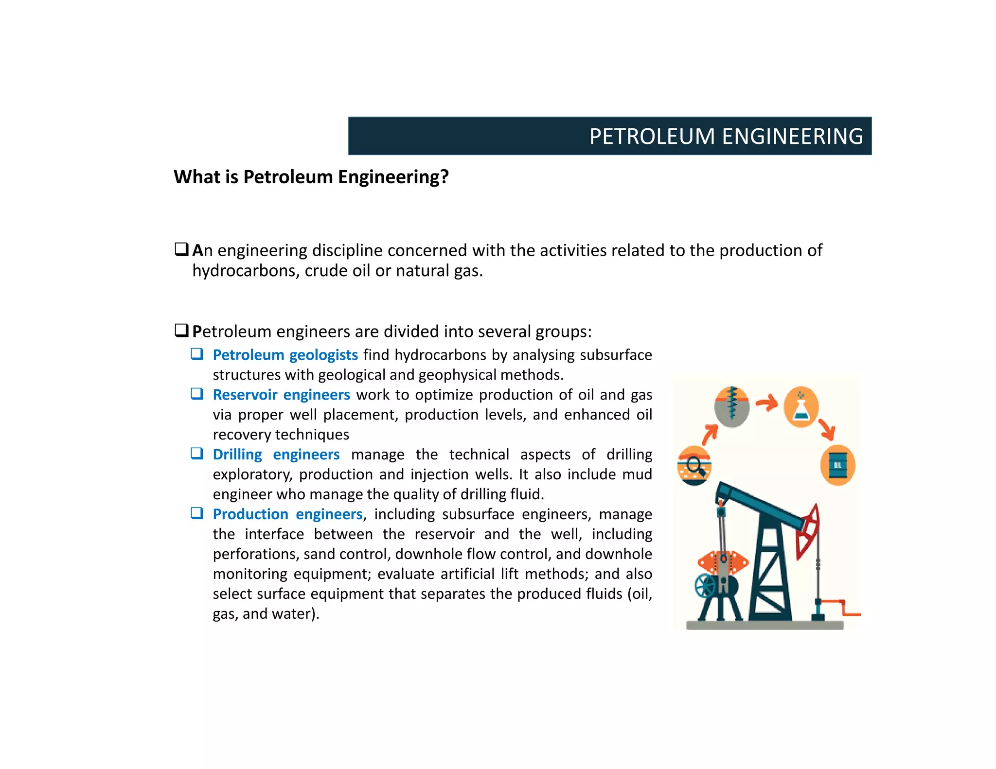 What is Petroleum Engineering?
An engineering discipline concerned with the activities related to the production of
hydrocarbons, crude oil or natural gas.
Petroleum engineers are divided into several groups:
PETROLEUM ENGINEERING
 Petroleum geologists find hydrocarbons by analysing subsurface
structures with geological and geophysical methods.
 Reservoir engineers work to optimize production of oil and gas
via proper well placement, production levels, and enhanced oil
recovery techniques
 Drilling engineers manage the technical aspects of drilling
exploratory, production and injection wells. It also include mud
engineer who manage the quality of drilling fluid.
 Production engineers, including subsurface engineers, manage
the interface between the reservoir and the well, including
perforations, sand control, downhole flow control, and downhole
monitoring equipment; evaluate artificial lift methods; and also
select surface equipment that separates the produced fluids (oil,
gas, and water).
 