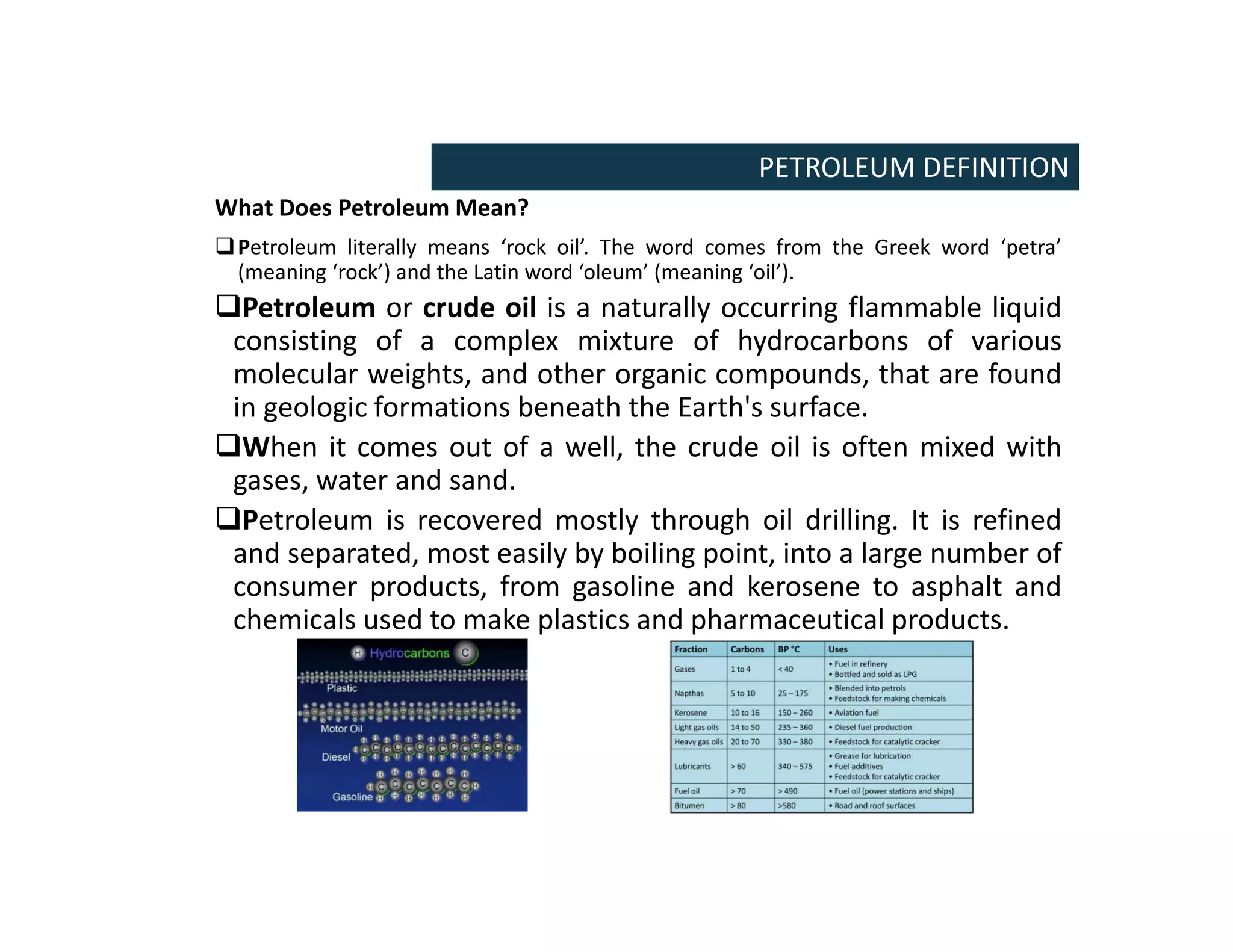 What Does Petroleum Mean?
Petroleum literally means ‘rock oil’. The word comes from the Greek word ‘petra’
(meaning ‘rock’) and the Latin word ‘oleum’ (meaning ‘oil’).
Petroleum or crude oil is a naturally occurring flammable liquid
consisting of a complex mixture of hydrocarbons of various
molecular weights, and other organic compounds, that are found
in geologic formations beneath the Earth's surface.
When it comes out of a well, the crude oil is often mixed with
gases, water and sand.
Petroleum is recovered mostly through oil drilling. It is refined
and separated, most easily by boiling point, into a large number of
consumer products, from gasoline and kerosene to asphalt and
chemicals used to make plastics and pharmaceutical products.
PETROLEUM DEFINITION
 