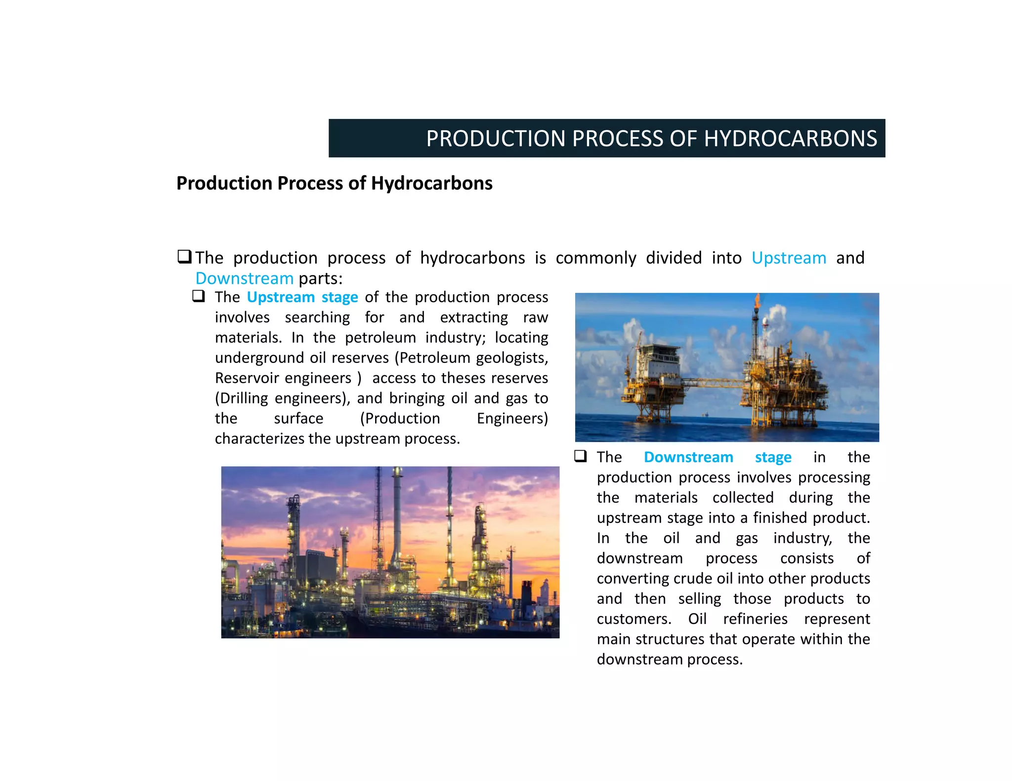 Production Process of Hydrocarbons
The production process of hydrocarbons is commonly divided into Upstream and
Downstream parts:
PRODUCTION PROCESS OF HYDROCARBONS
 The Downstream stage in the
production process involves processing
the materials collected during the
upstream stage into a finished product.
In the oil and gas industry, the
downstream process consists of
converting crude oil into other products
and then selling those products to
customers. Oil refineries represent
main structures that operate within the
downstream process.
 The Upstream stage of the production process
involves searching for and extracting raw
materials. In the petroleum industry; locating
underground oil reserves (Petroleum geologists,
Reservoir engineers ) access to theses reserves
(Drilling engineers), and bringing oil and gas to
the surface (Production Engineers)
characterizes the upstream process.
 