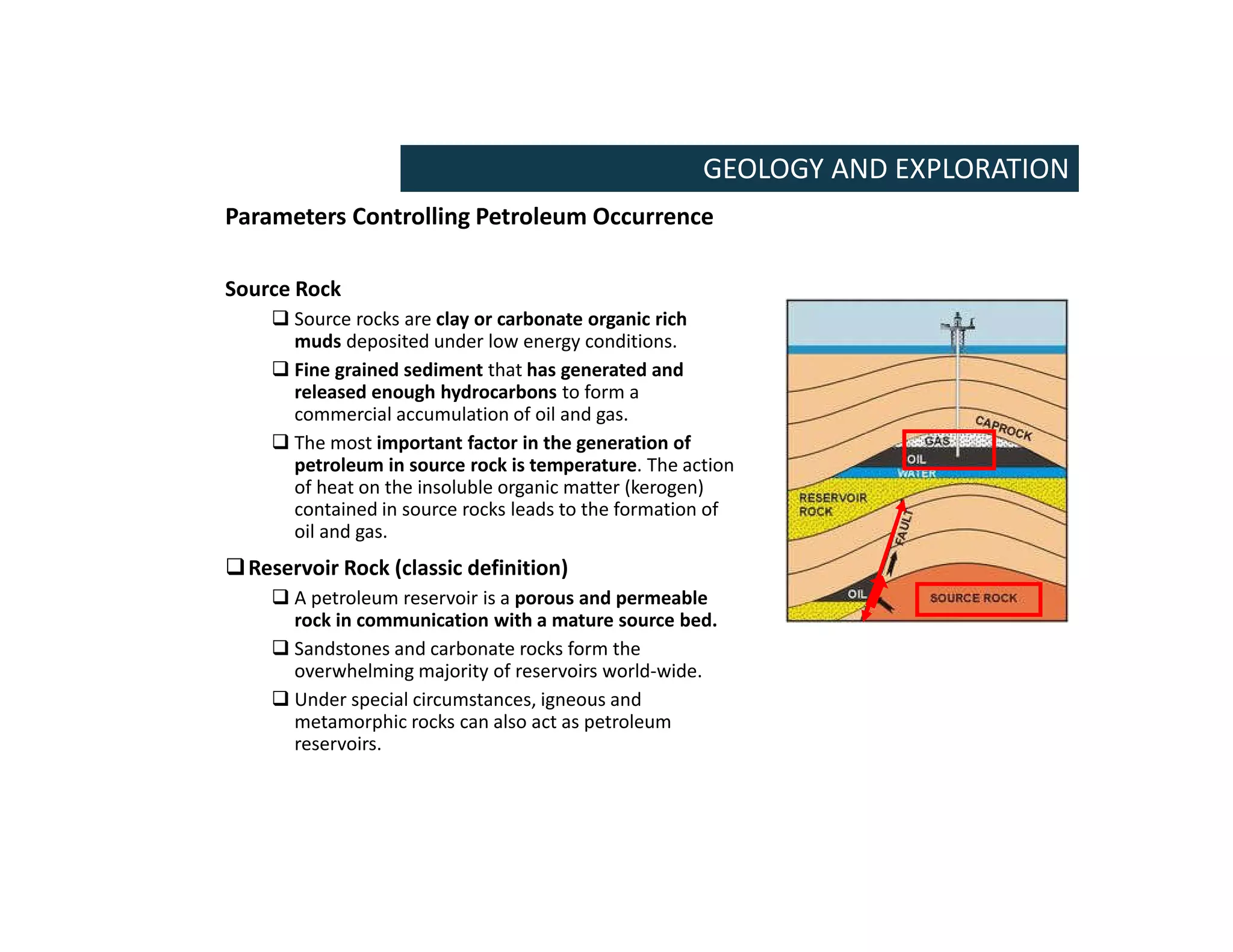 Parameters Controlling Petroleum Occurrence
Source Rock
 Source rocks are clay or carbonate organic rich
muds deposited under low energy conditions.
 Fine grained sediment that has generated and
released enough hydrocarbons to form a
commercial accumulation of oil and gas.
 The most important factor in the generation of
petroleum in source rock is temperature. The action
of heat on the insoluble organic matter (kerogen)
contained in source rocks leads to the formation of
oil and gas.
Reservoir Rock (classic definition)
 A petroleum reservoir is a porous and permeable
rock in communication with a mature source bed.
 Sandstones and carbonate rocks form the
overwhelming majority of reservoirs world-wide.
 Under special circumstances, igneous and
metamorphic rocks can also act as petroleum
reservoirs.
GEOLOGY AND EXPLORATION
 