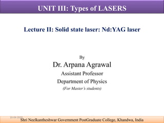 By
Dr. Arpana Agrawal
Assistant Professor
Department of Physics
(For Master’s students)
Shri Neelkantheshwar Government PostGraduate College, Khandwa, India
UNIT III: Types of LASERS
Lecture II: Solid state laser: Nd:YAG laser
16-04-2020
 