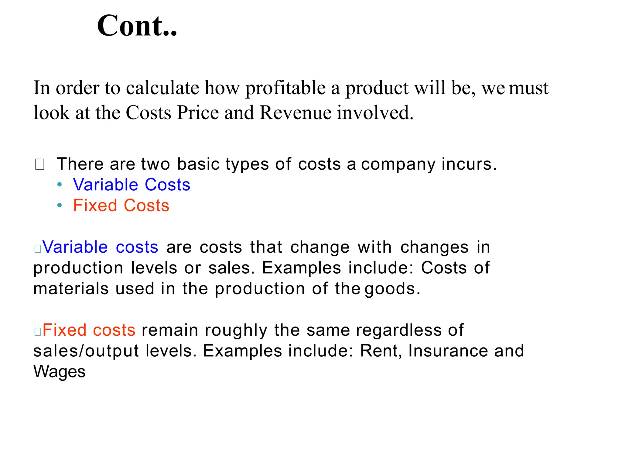 Cont..
In order to calculate how profitable a product will be, we must
look at the Costs Price and Revenue involved.
There are two basic types of costs a company incurs.
• Variable Costs
• Fixed Costs
Variable costs are costs that change with changes in
production levels or sales. Examples include: Costs of
materials used in the production of the goods.
Fixed costs remain roughly the same regardless of
sales/output levels. Examples include: Rent, Insurance and
Wages
 