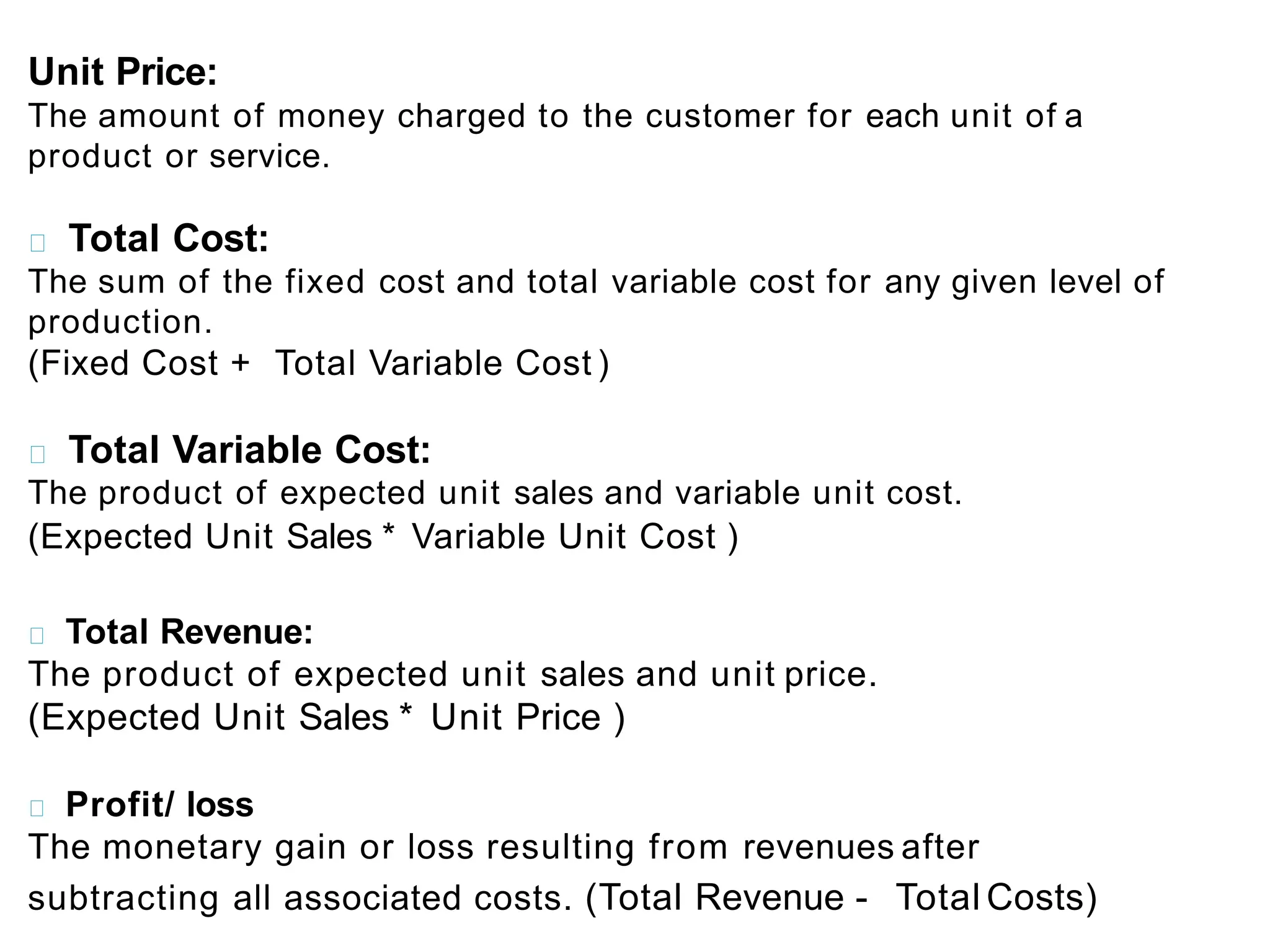 Unit Price:
The amount of money charged to the customer for each unit of a
product or service.
Total Cost:
The sum of the fixed cost and total variable cost for any given level of
production.
(Fixed Cost + Total Variable Cost )
Total Variable Cost:
The product of expected unit sales and variable unit cost.
(Expected Unit Sales * Variable Unit Cost )
Total Revenue:
The product of expected unit sales and unit price.
(Expected Unit Sales * Unit Price )
Profit/ loss
The monetary gain or loss resulting from revenues after
subtracting all associated costs. (Total Revenue - Total Costs)
 