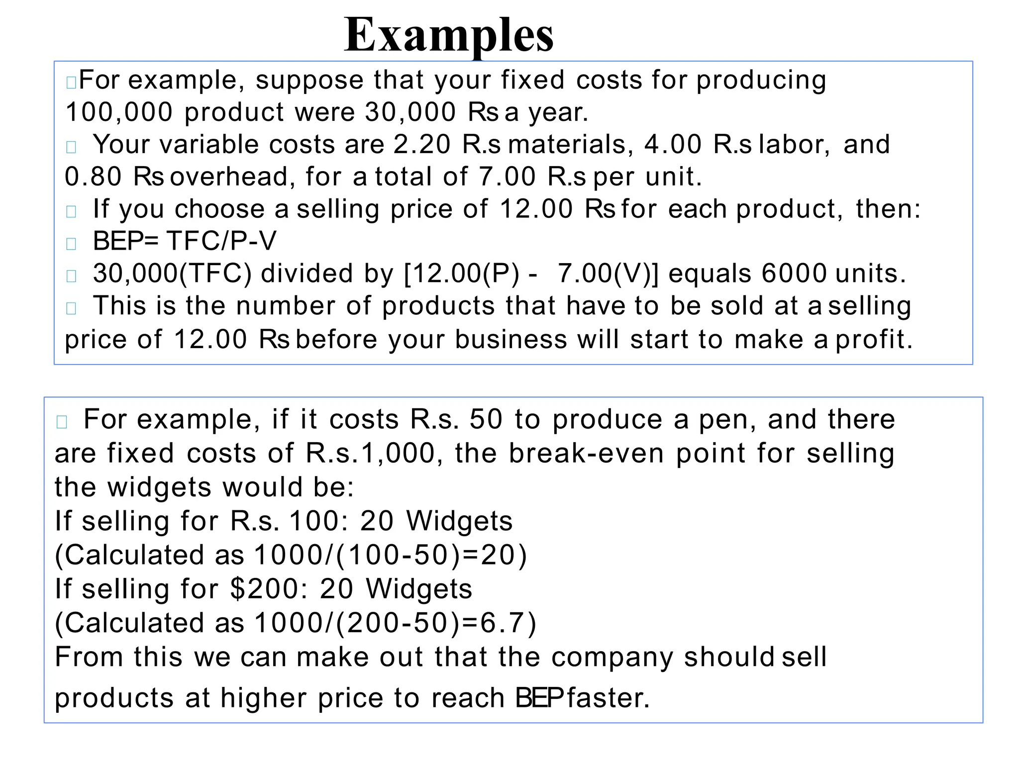 Examples
For example, suppose that your fixed costs for producing
100,000 product were 30,000 Rs a year.
Your variable costs are 2.20 R.s materials, 4.00 R.s labor, and
0.80 Rs overhead, for a total of 7.00 R.s per unit.
If you choose a selling price of 12.00 Rs for each product, then:
BEP= TFC/P-V
30,000(TFC) divided by [12.00(P) - 7.00(V)] equals 6000 units.
This is the number of products that have to be sold at a selling
price of 12.00 Rs before your business will start to make a profit.
For example, if it costs R.s. 50 to produce a pen, and there
are fixed costs of R.s.1,000, the break-even point for selling
the widgets would be:
If selling for R.s. 100: 20 Widgets
(Calculated as 1000/(100-50)=20)
If selling for $200: 20 Widgets
(Calculated as 1000/(200-50)=6.7)
From this we can make out that the company should sell
products at higher price to reach BEPfaster.
 