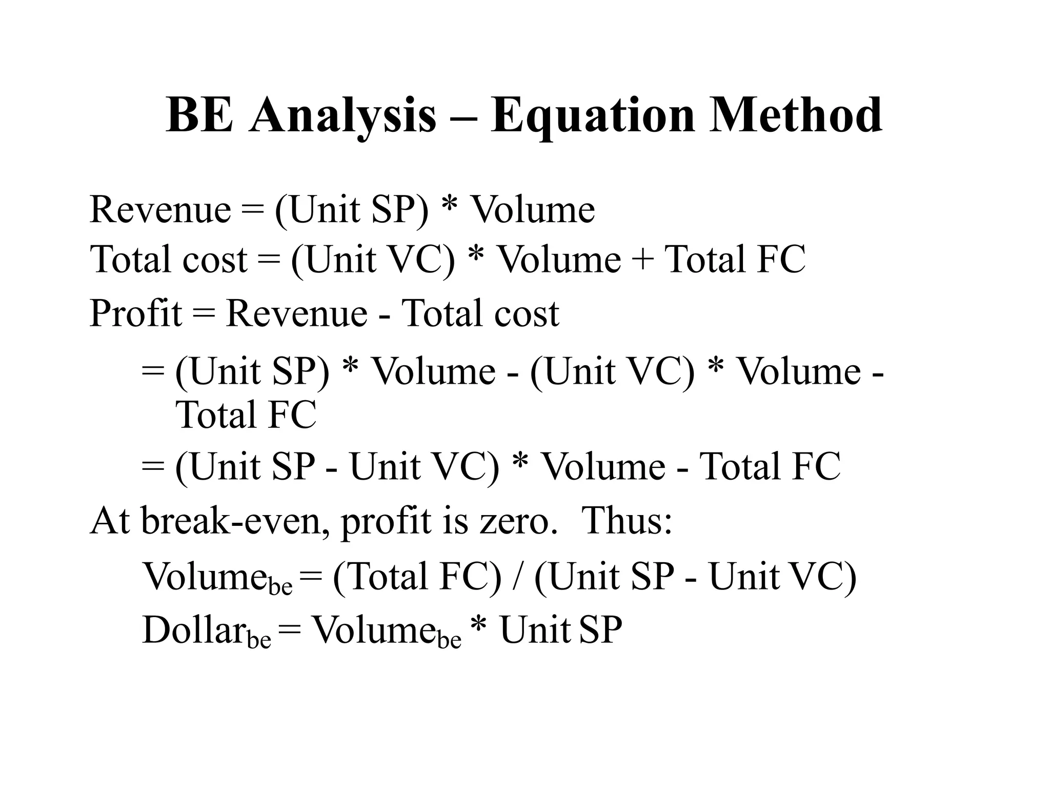 BE Analysis – Equation Method
Revenue = (Unit SP) * Volume
Total cost = (Unit VC) * Volume + Total FC
Profit = Revenue - Total cost
= (Unit SP) * Volume - (Unit VC) * Volume -
Total FC
= (Unit SP - Unit VC) * Volume - Total FC
At break-even, profit is zero. Thus:
Volumebe = (Total FC) / (Unit SP - Unit VC)
Dollarbe = Volumebe * Unit SP
 