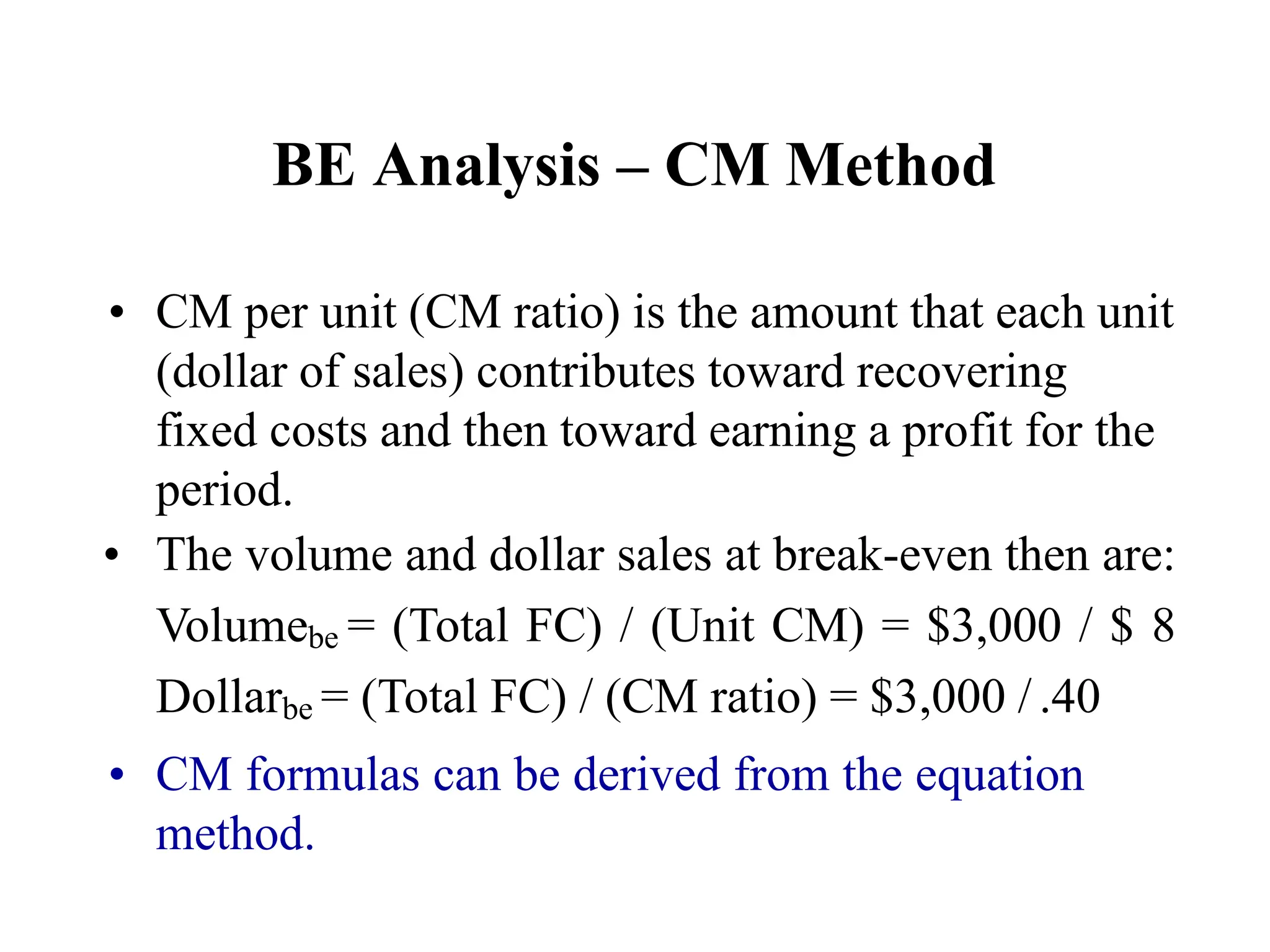 BE Analysis – CM Method
• CM per unit (CM ratio) is the amount that each unit
(dollar of sales) contributes toward recovering
fixed costs and then toward earning a profit for the
period.
• The volume and dollar sales at break-even then are:
Volumebe = (Total FC) / (Unit CM) = $3,000 / $ 8
Dollarbe = (Total FC) / (CM ratio) = $3,000 / .40
• CM formulas can be derived from the equation
method.
 