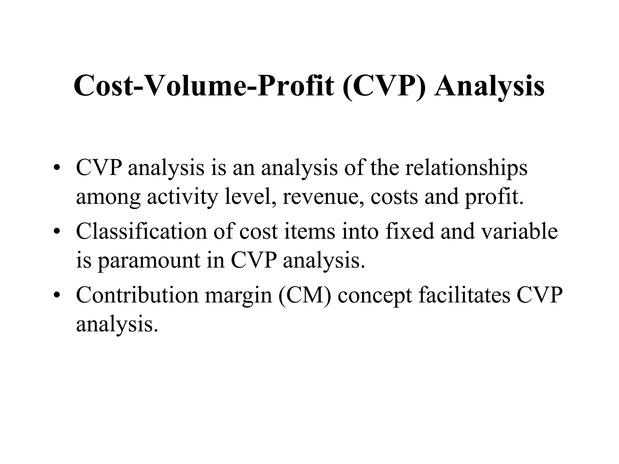 Cost-Volume-Profit (CVP) Analysis
• CVP analysis is an analysis of the relationships
among activity level, revenue, costs and profit.
• Classification of cost items into fixed and variable
is paramount in CVP analysis.
• Contribution margin (CM) concept facilitates CVP
analysis.
 