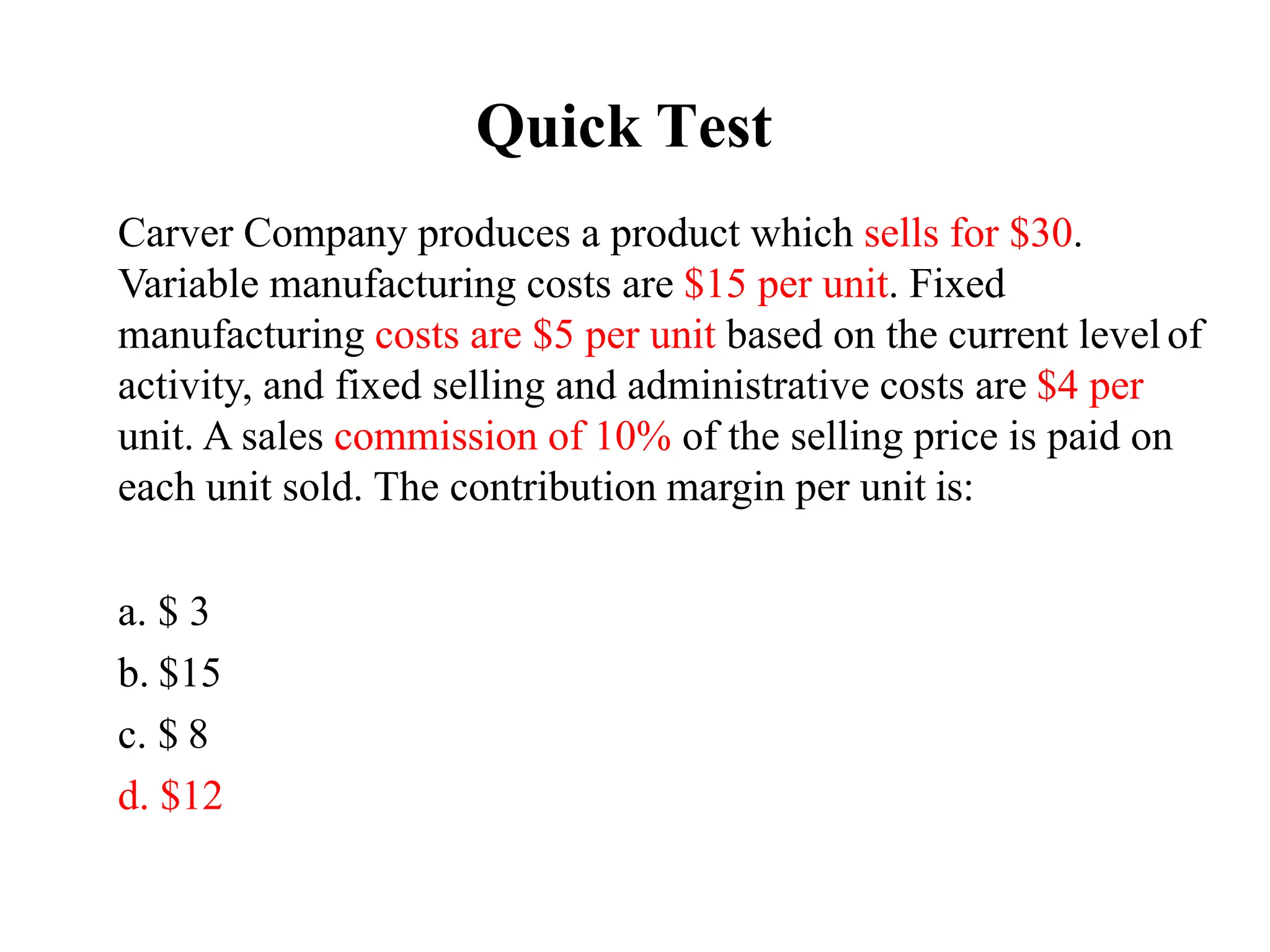 Quick Test
Carver Company produces a product which sells for $30.
Variable manufacturing costs are $15 per unit. Fixed
manufacturing costs are $5 per unit based on the current level of
activity, and fixed selling and administrative costs are $4 per
unit. A sales commission of 10% of the selling price is paid on
each unit sold. The contribution margin per unit is:
a. $ 3
b. $15
c. $ 8
d. $12
 
