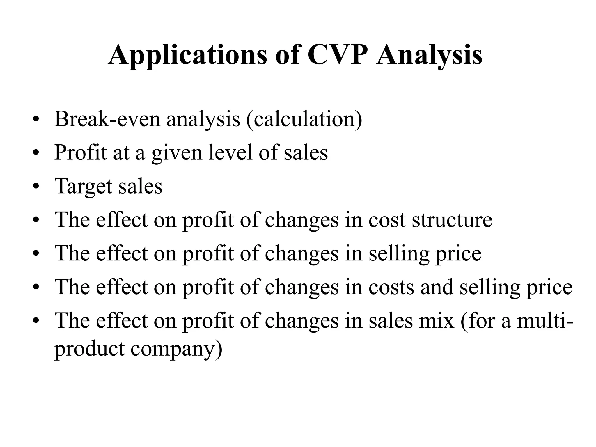 Applications of CVP Analysis
• Break-even analysis (calculation)
• Profit at a given level of sales
• Target sales
• The effect on profit of changes in cost structure
• The effect on profit of changes in selling price
• The effect on profit of changes in costs and selling price
• The effect on profit of changes in sales mix (for a multi-
product company)
 