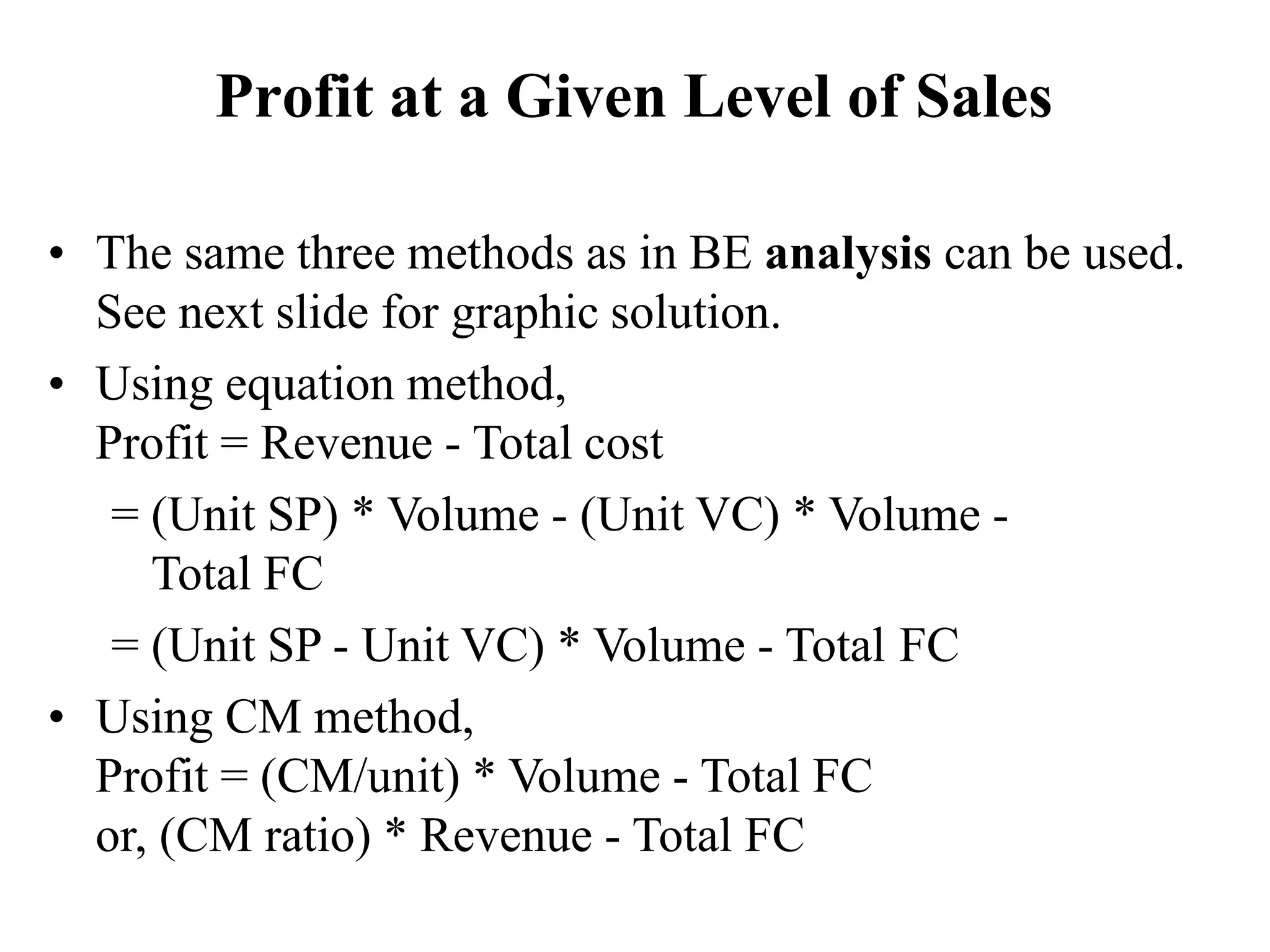Profit at a Given Level of Sales
• The same three methods as in BE analysis can be used.
See next slide for graphic solution.
• Using equation method,
Profit = Revenue - Total cost
= (Unit SP) * Volume - (Unit VC) * Volume -
Total FC
= (Unit SP - Unit VC) * Volume - Total FC
• Using CM method,
Profit = (CM/unit) * Volume - Total FC
or, (CM ratio) * Revenue - Total FC
 