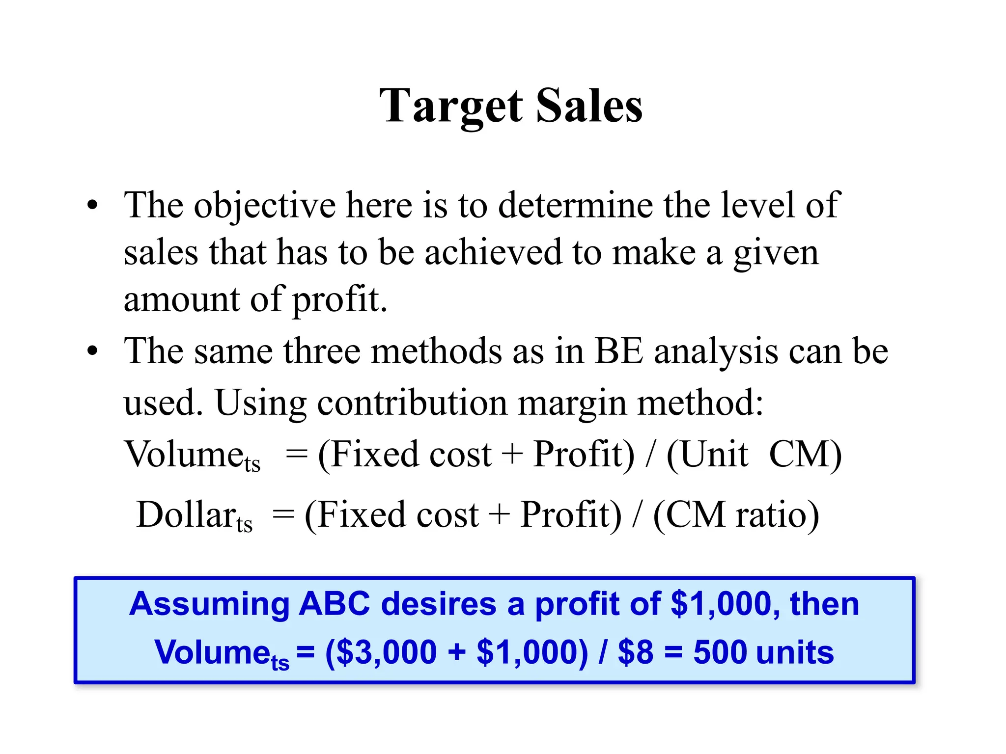 Target Sales
• The objective here is to determine the level of
sales that has to be achieved to make a given
amount of profit.
• The same three methods as in BE analysis can be
used. Using contribution margin method:
Volumets = (Fixed cost + Profit) / (Unit CM)
Dollarts = (Fixed cost + Profit) / (CM ratio)
Assuming ABC desires a profit of $1,000, then
Volumets = ($3,000 + $1,000) / $8 = 500 units
 