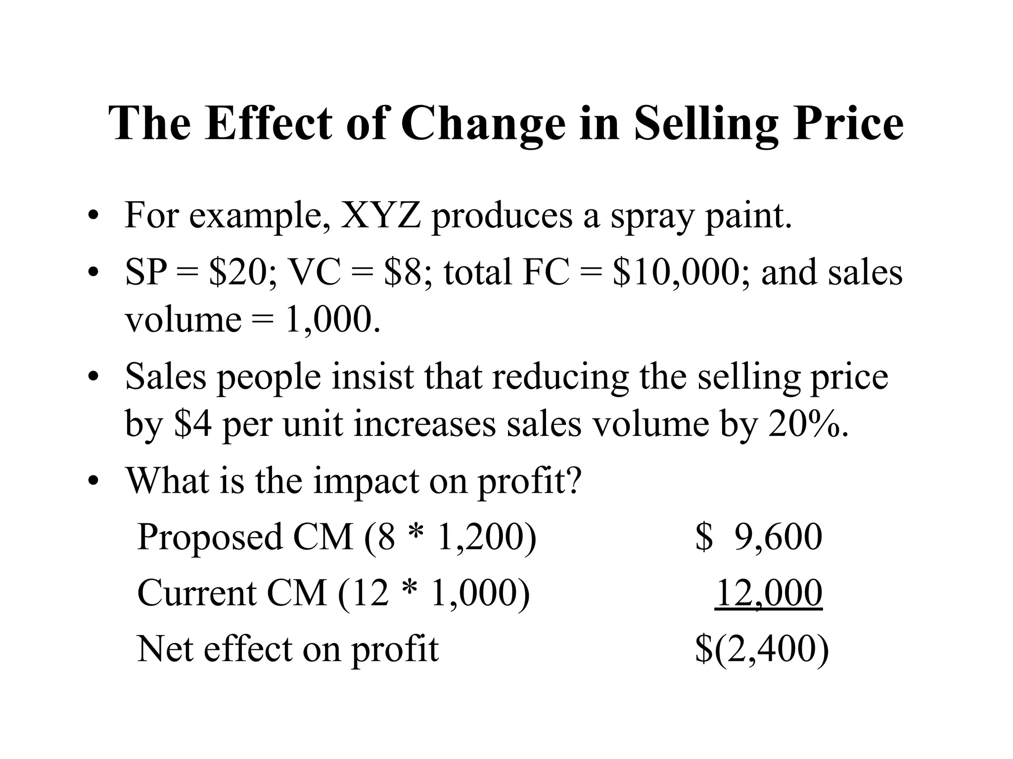 The Effect of Change in Selling Price
• For example, XYZ produces a spray paint.
• SP = $20; VC = $8; total FC = $10,000; and sales
volume = 1,000.
• Sales people insist that reducing the selling price
by $4 per unit increases sales volume by 20%.
• What is the impact on profit?
Proposed CM (8 * 1,200) $ 9,600
Current CM (12 * 1,000) 12,000
Net effect on profit $(2,400)
 