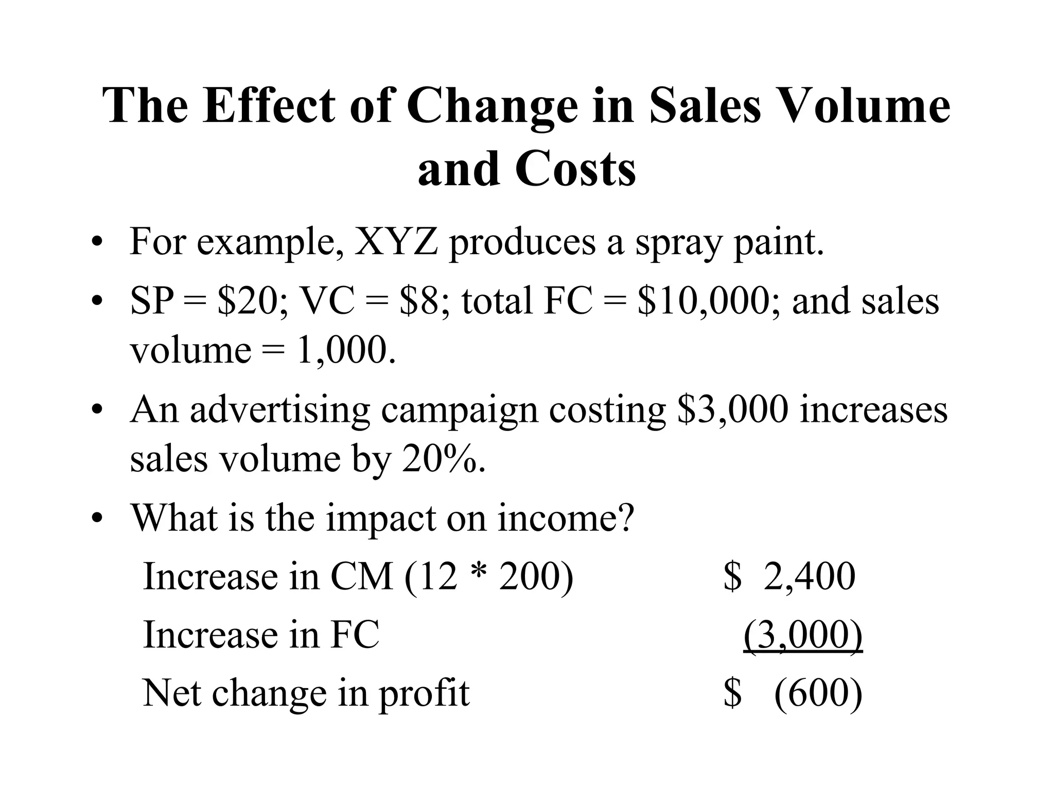 The Effect of Change in Sales Volume
and Costs
• For example, XYZ produces a spray paint.
• SP = $20; VC = $8; total FC = $10,000; and sales
volume = 1,000.
• An advertising campaign costing $3,000 increases
sales volume by 20%.
• What is the impact on income?
Increase in CM (12 * 200) $ 2,400
Increase in FC (3,000)
Net change in profit $ (600)
 