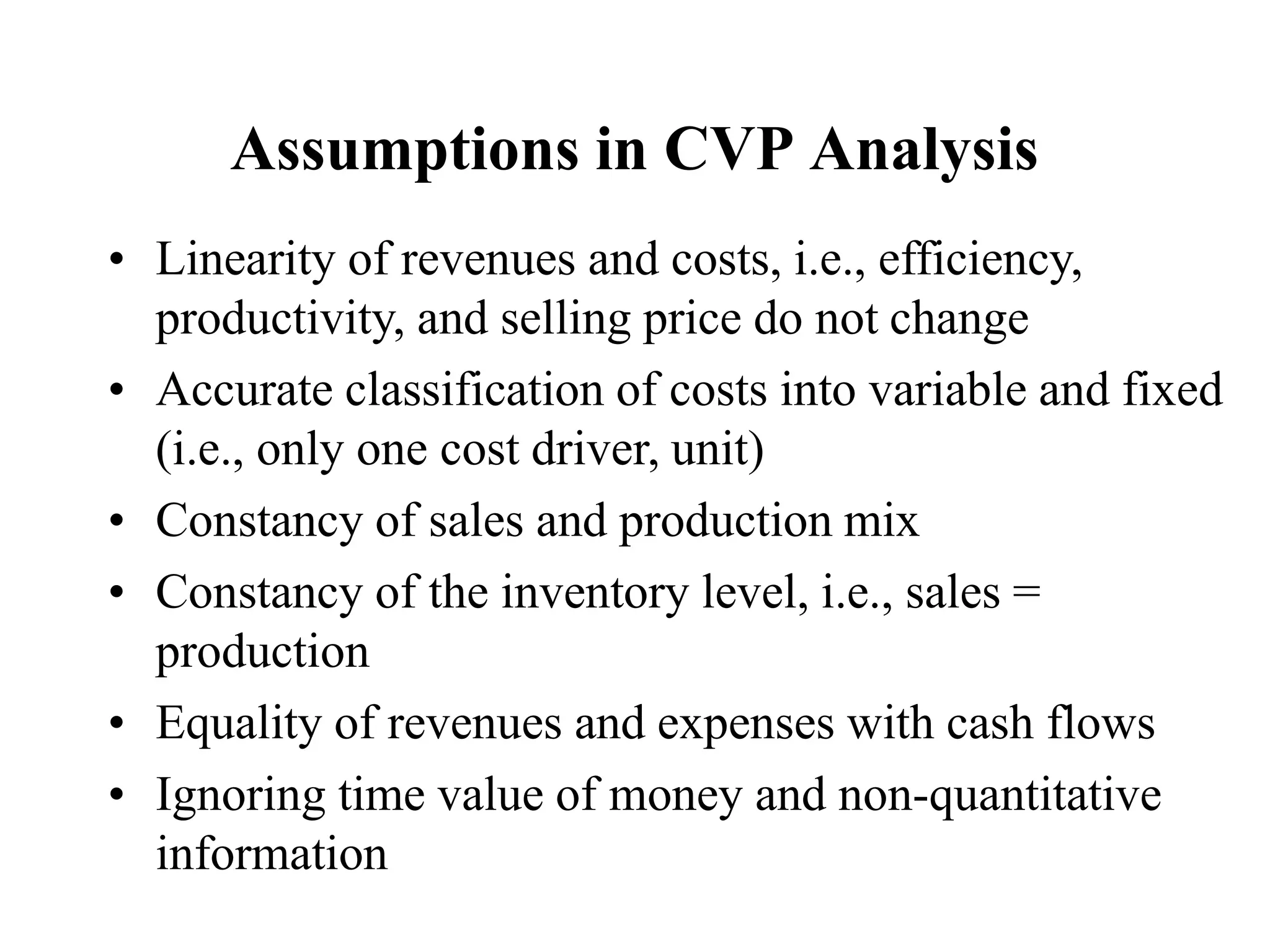 Assumptions in CVP Analysis
• Linearity of revenues and costs, i.e., efficiency,
productivity, and selling price do not change
• Accurate classification of costs into variable and fixed
(i.e., only one cost driver, unit)
• Constancy of sales and production mix
• Constancy of the inventory level, i.e., sales =
production
• Equality of revenues and expenses with cash flows
• Ignoring time value of money and non-quantitative
information
 