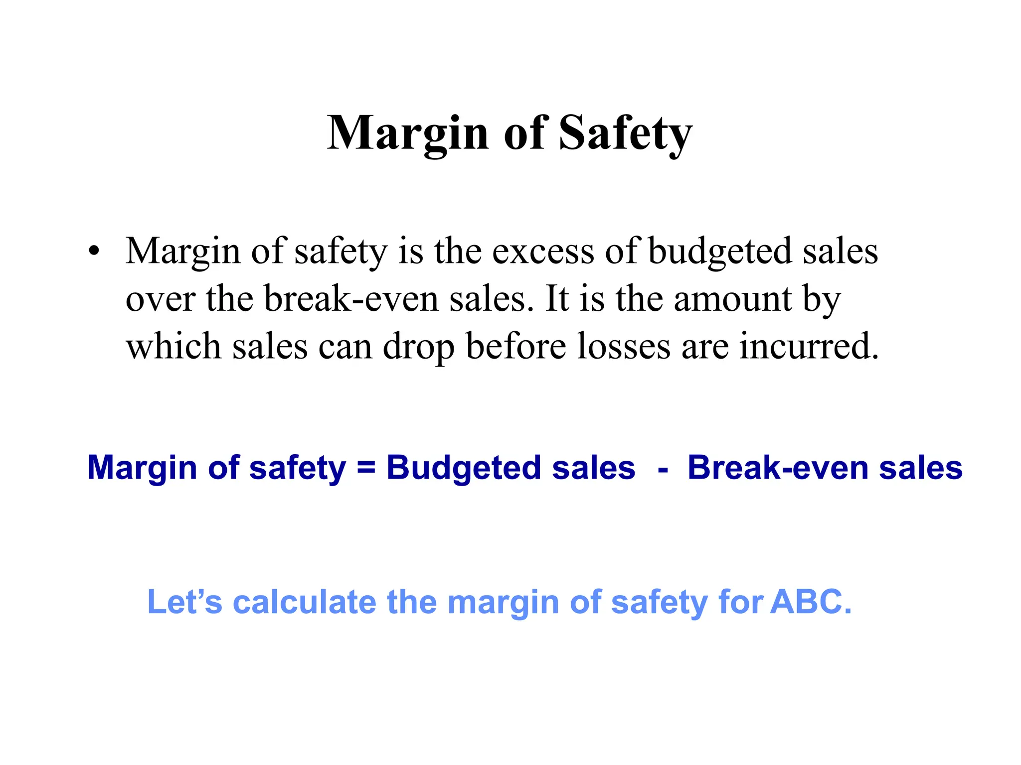 Margin of Safety
• Margin of safety is the excess of budgeted sales
over the break-even sales. It is the amount by
which sales can drop before losses are incurred.
Margin of safety = Budgeted sales - Break-even sales
Let’s calculate the margin of safety for ABC.
 