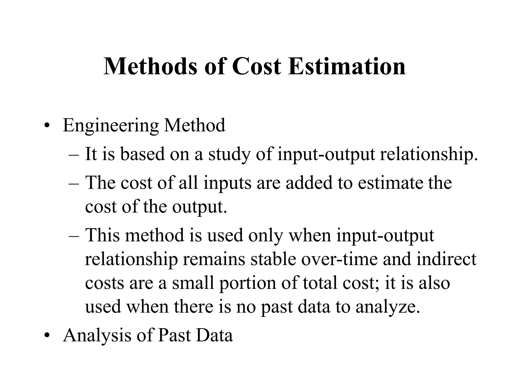 Methods of Cost Estimation
• Engineering Method
– It is based on a study of input-output relationship.
– The cost of all inputs are added to estimate the
cost of the output.
– This method is used only when input-output
relationship remains stable over-time and indirect
costs are a small portion of total cost; it is also
used when there is no past data to analyze.
• Analysis of Past Data
 