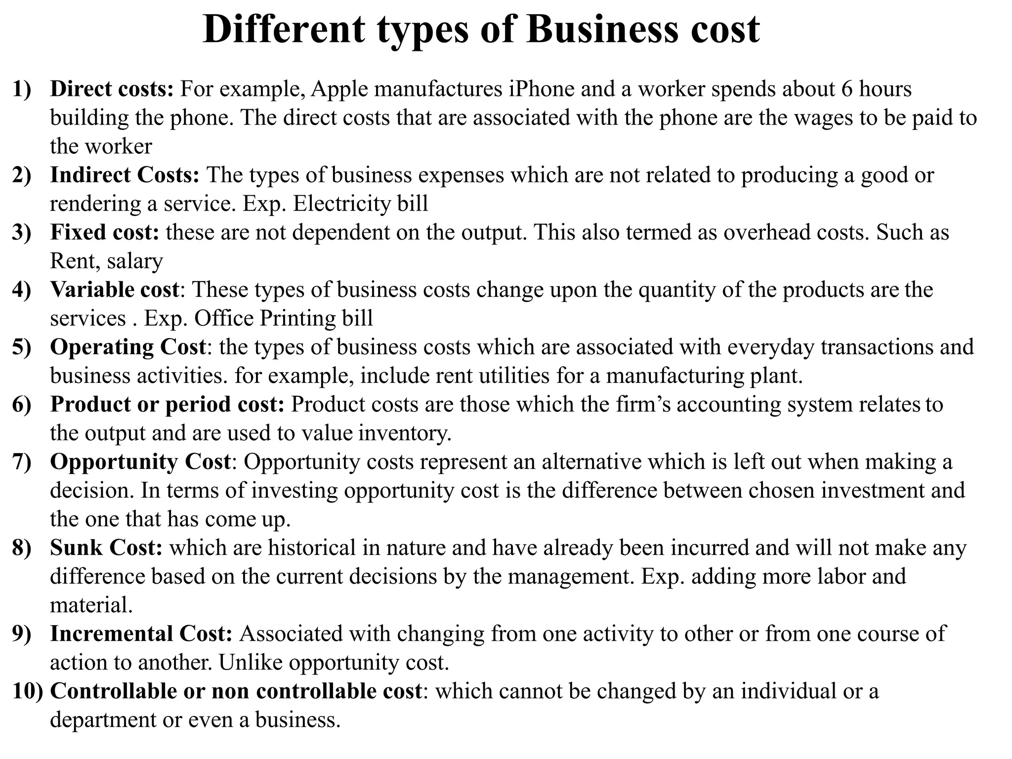 Different types of Business cost
1) Direct costs: For example, Apple manufactures iPhone and a worker spends about 6 hours
building the phone. The direct costs that are associated with the phone are the wages to be paid to
the worker
2) Indirect Costs: The types of business expenses which are not related to producing a good or
rendering a service. Exp. Electricity bill
3) Fixed cost: these are not dependent on the output. This also termed as overhead costs. Such as
Rent, salary
4) Variable cost: These types of business costs change upon the quantity of the products are the
services . Exp. Office Printing bill
5) Operating Cost: the types of business costs which are associated with everyday transactions and
business activities. for example, include rent utilities for a manufacturing plant.
6) Product or period cost: Product costs are those which the firm’s accounting system relates to
the output and are used to value inventory.
7) Opportunity Cost: Opportunity costs represent an alternative which is left out when making a
decision. In terms of investing opportunity cost is the difference between chosen investment and
the one that has come up.
8) Sunk Cost: which are historical in nature and have already been incurred and will not make any
difference based on the current decisions by the management. Exp. adding more labor and
material.
9) Incremental Cost: Associated with changing from one activity to other or from one course of
action to another. Unlike opportunity cost.
10) Controllable or non controllable cost: which cannot be changed by an individual or a
department or even a business.
 