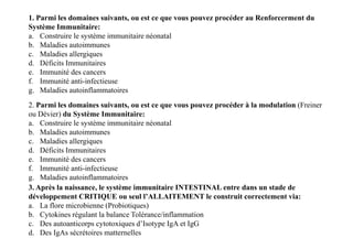 1. Parmi les domaines suivants, ou est ce que vous pouvez procéder au Renforcerment du
Système Immunitaire:
a. Construire le système immunitaire néonatal
b. Maladies autoimmunes
c. Maladies allergiques
d. Déficits Immunitaires
e. Immunité des cancers
f. Immunité anti-infectieuse
g. Maladies autoinflammatoires
2. Parmi les domaines suivants, ou est ce que vous pouvez procéder à la modulation (Freiner
ou Dévier) du Système Immunitaire:
a. Construire le système immunitaire néonatal
b. Maladies autoimmunes
c. Maladies allergiques
d. Déficits Immunitaires
e. Immunité des cancers
f. Immunité anti-infectieuse
g. Maladies autoinflammatoires
2. Parmi les domaines suivants, ou est ce que vous pouvez procéder à la modulation (Freiner
ou Dévier) du Système Immunitaire:
a. Construire le système immunitaire néonatal
b. Maladies autoimmunes
c. Maladies allergiques
d. Déficits Immunitaires
e. Immunité des cancers
f. Immunité anti-infectieuse
g. Maladies autoinflammatoires
3. Après la naissance, le système immunitaire INTESTINAL entre dans un stade de
développement CRITIQUE ou seul l’ALLAITEMENT le construit correctement via:
a. La flore microbienne (Probiotiques)
b. Cytokines régulant la balance Tolérance/inflammation
c. Des autoanticorps cytotoxiques d’Isotype IgA et IgG
d. Des IgAs sécrétoires matternelles
 