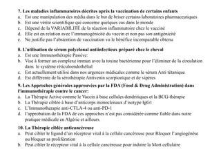 7. Les maladies inflammatoires décrites après la vaccination de certains enfants
a. Est une manipulation des média dans le but de briser certains laboratoires pharmaceutiques
b. Est une vérité scientifique qui concerne quelques cas dans le monde
c. Dépend de la VARIABILITÉ de la réaction inflammatoire chez le vacciné
d. Elle est en relation avec l’immunogénicité du vaccin et non pas son antigénicité
e. Ne justifie pas l’abstention de vaccination vu le bénéfice incomparable obtenu
8. L’utilisation de sérum polyclonal antiinfectieux préparé chez le cheval
a. Est une Immunothérapie Passive:
b. Vise à former un complexe immun avec la toxine bactérienne pour l’éliminer de la circulation
dans le système réticuloendothélial
c. Est actuellement utilisé dans nos urgences médicales comme le sérum Anti tétanique
d. Est différente de la sérothérapie Antivenin scorpionique et de vipères
8. L’utilisation de sérum polyclonal antiinfectieux préparé chez le cheval
a. Est une Immunothérapie Passive:
b. Vise à former un complexe immun avec la toxine bactérienne pour l’éliminer de la circulation
dans le système réticuloendothélial
c. Est actuellement utilisé dans nos urgences médicales comme le sérum Anti tétanique
d. Est différente de la sérothérapie Antivenin scorpionique et de vipères
9. Les Approches générales approuvées par la FDA (Food & Drug Administration) dans
l'immunothérapie contre le cancer:
a. La Thérapie Active comme le Vaccin à base cellules dendritiques et la BCG-thérapie
b. La Thérapie ciblée à base d’anticorps monoclonaux d’isotype IgG1
c. L’Immunotherapie anti-CTLA-4 ou anti-PD-1
d. l’approbation de la FDA de ces approches n’est pas considérée comme fiable dans notre
pratique médicale en Algérie et ailleurs.
10. La Thérapie ciblée anticancéreuse
a. Peut cibler le ligand d’un récepteur vital à la cellule cancéreuse pour Bloquer l’angiogénèse
ou bloquer sa prolifération
b. Peut cibler le récepteur vital à la cellule cancéreuse pour induire la Mort cellulaire
 