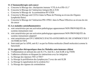 11. L’Immunothérapie anti-cancer
a. Concerne le Blocage des checkpoints immuns “CTLA-4 et PD-1/L1”
b. Concerne le Blocage de l’intéraction Antigen-HLA-TCR
c. Concerne le Blocage de la costimulation B7-CD28
d. Concerne le Blocage anti CLTA-4 dans la Phase de Priming au niveau des Organes
lymphoide IIaire)
e. Concerne le Blocage de l’intéraction PD-1/PDL1 dans la Phase Effectrice au niveau du site
du cancer
12. Les maladies autoinflammatoires
a. sont caractérisées par une activation pathologique apparemment NON PROVOQUÉE du
système immunitaire inné
b. sont caractérisées par une activation pathologique apparemment NON PROVOQUÉE du
système immunitaire adaptatif
c. sont caractérisées par EN L'ABSENCE D'AUTO-ANTICORPS OU DE LYMPHOCYTES T
AUTORÉACTIFS.
d. Sont traité par les AINS, anti-IL1 ou par les Petites molécules (Small molecules) comme le
baricitinib
12. Les maladies autoinflammatoires
a. sont caractérisées par une activation pathologique apparemment NON PROVOQUÉE du
système immunitaire inné
b. sont caractérisées par une activation pathologique apparemment NON PROVOQUÉE du
système immunitaire adaptatif
c. sont caractérisées par EN L'ABSENCE D'AUTO-ANTICORPS OU DE LYMPHOCYTES T
AUTORÉACTIFS.
d. Sont traité par les AINS, anti-IL1 ou par les Petites molécules (Small molecules) comme le
baricitinib
13. les approches thérapeutiques dans les Maladies auto-immunes ciblent
a. l’inflammation en utilisant des anti IL17A, Anti IL1, Anti IL6R et Ig-TNFR
b. l’adhésion céllulaire en bloquant les intéractions avec les intégrines
c. Le blocage des réponses TH1 et TH17
d. Le blocage la prolifération des lymphocytes T avec des anti IL2R
e. Le blocage la signalisation de la cytokine IL2
f. Le blocage des signaux de costimulation
 