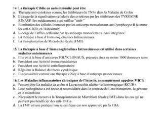 14. La thérapie Ciblée en autoimmunité peut être
a. Thérapie anti-cytokines comme les Inhibiteurs du TNFα dans la Maladie de Crohn
b. Blocage de la signalisation cellulaire des cytokines par les inhibiteurs des TYROSINE
KINASE (les médicaments avec suffixe "tinib "
c. Élimination des cellules Immunes par les anticorps monoclonaux anti lymphocyte B (comme
les anti-CD20, ex: Rituximab)
d. Blocage de l’afflux cellulaire par les anticorps monoclonaux Anti intégrines”
e. La thérapie à base d’Immunoglobulines Intraveineuses
f. La transplantation de Microbiote fécale (FMT)
15. La thérapie à base d’Immunoglobulines Intraveineuses est utilisé dans certaines
maladies autoimmunes
a. Elle est à la base d’anticorps POLYCLONAUX, préparés chez au moins 1000 donneurs sains
b. Possèdent une Activité immuomodulatrice
c. Possèdent une Activité antinflammatoire
d. Régulent la Balance du réseau cytokinique
e. Est considérée comme une thérapie ciblée à base d’anticorps monoclonaux
15. La thérapie à base d’Immunoglobulines Intraveineuses est utilisé dans certaines
maladies autoimmunes
a. Elle est à la base d’anticorps POLYCLONAUX, préparés chez au moins 1000 donneurs sains
b. Possèdent une Activité immuomodulatrice
c. Possèdent une Activité antinflammatoire
d. Régulent la Balance du réseau cytokinique
e. Est considérée comme une thérapie ciblée à base d’anticorps monoclonaux
16. Les Maladies inflammatoires chroniques de l’intestin, communément appelées MICI:
a. Peuvent être La maladie de crohn et La rectocolite ulcérative hémorragique (RCUH)
b. Leur pathogénèse a été revue et reconsidérée dans le contexte de l’environnement, le génome
et le microbiote
c. Nécessitent le recours à la Transplantation de Microbiote fécale (FMT) dans les cas qui ne
peuvent pas bénéficier des anti-TNF α
d. La FMT est une pratique non scientifique car non approuvée par la FDA.
 