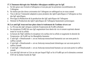 17. L’Immuno-thérapie des Maladies Allergiques médiées par les IgE
a. Se fait grace aux Extraits d’allergenes et non pas par les proteines recombinantes de
l’allergene
b. Se réalise par des doses croissantes de l’allergene en sublingual ou en sous-cutané
c. Vise à dévier l’immunité adaptative pour produire des IgG4 spécifiques à l’allergene au lieu
des IgE spécifiques.
d. Provoque la Réduction de la production des IgE spécifiques de l’allergene
e. Stimule la Production des IgG3 spécifiques de l’allergene hautement cytotoxiques
18. Les anti IgE trouvent leur place dans le traitement de l’asthme sévere car
a. Le Niveau des IgE sériques controle l'expression de FceRI cellulaire
b. les récepteurs FceRI liés aux IgE augmentent leur durée de vie et restent exprimés durant
toute la vie de la cellule
c. la liaison de l'IgE stabilise le récepteur à la surface de la cellule et augmente la densité de
l'expression de FceRI sur les Basophiles humains
d. L’anti-IgE « Omalizumab » est un Anticorp monoclonal humanisé car son nom porte le
suffixe zumab
e. L’anti-IgE « Omalizumab » est un Anticorp monoclonal chimérique car son nom porte le
suffixe zumab
f. L’anti-IgE « Omalizumab » est un Anticorp monoclonal humain car son nom porte le suffixe
zumab
g. Les anti-IgE doivent se Lier au site par lequel l'IgE se lie à FceRI qui est le domaine constant
CH3 de la chaîne lourde de l'IgE
18. Les anti IgE trouvent leur place dans le traitement de l’asthme sévere car
a. Le Niveau des IgE sériques controle l'expression de FceRI cellulaire
b. les récepteurs FceRI liés aux IgE augmentent leur durée de vie et restent exprimés durant
toute la vie de la cellule
c. la liaison de l'IgE stabilise le récepteur à la surface de la cellule et augmente la densité de
l'expression de FceRI sur les Basophiles humains
d. L’anti-IgE « Omalizumab » est un Anticorp monoclonal humanisé car son nom porte le
suffixe zumab
e. L’anti-IgE « Omalizumab » est un Anticorp monoclonal chimérique car son nom porte le
suffixe zumab
f. L’anti-IgE « Omalizumab » est un Anticorp monoclonal humain car son nom porte le suffixe
zumab
g. Les anti-IgE doivent se Lier au site par lequel l'IgE se lie à FceRI qui est le domaine constant
CH3 de la chaîne lourde de l'IgE
 