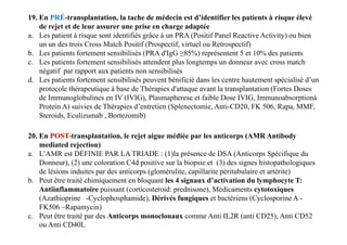 19. En PRÉ-transplantation, la tache de médecin est d’identifier les patients à risque élevé
de rejet et de leur assurer une prise en charge adaptée
a. Les patient à risque sont identifiés grâce à un PRA (Positif Panel Reactive Activity) ou bien
un un des trois Cross Match Positif (Prospectif, virtuel ou Retrospectif)
b. Les patients fortement sensibilisés (PRA d'IgG ≥85%) représentent 5 et 10% des patients
c. Les patients fortement sensibilisés attendent plus longtemps un donneur avec cross match
négatif par rapport aux patients non sensibilisés
d. Les patients fortement sensibilisés peuvent bénificié dans les centre hautement spécialisé d’un
protocole thérapeutique à base de Thérapies d'attaque avant la transplantation (Fortes Doses
de Immunoglobulines en IV (IVIG), Plasmapherese et faible Dose IVIG, Immunoabsorptionà
Protein A) suivies de Thérapies d’entretien (Splenectomie, Anti-CD20, FK 506, Rapa, MMF,
Steroids, Eculizumab , Bortezomib)
20. En POST-transplantation, le rejet aigue médiée par les anticorps (AMR Antibody
mediated rejection)
a. L’AMR est DÉFINIE PAR LA TRIADE : (1)la présence de DSA (Anticorps Spécifique du
Donneur), (2) une coloration C4d positive sur la biopsie et (3) des signes histopathologiques
de lésions induites par des anticorps (glomérulite, capillarite péritubulaire et artérite)
b. Peut être traité chimiquement en bloquant les 4 signaux d’activation du lymphocyte T:
Antiinflammatoire puissant (corticosteroid: prednisone), Médicaments cytotoxiques
(Azathioprine -Cyclophosphamide), Dérivés fungiques et bactériens (Cyclosporine A -
FK506 –Rapamycin)
c. Peut être traité par des Anticorps monoclonaux comme Anti IL2R (anti CD25), Anti CD52
ou Anti CD40L
 