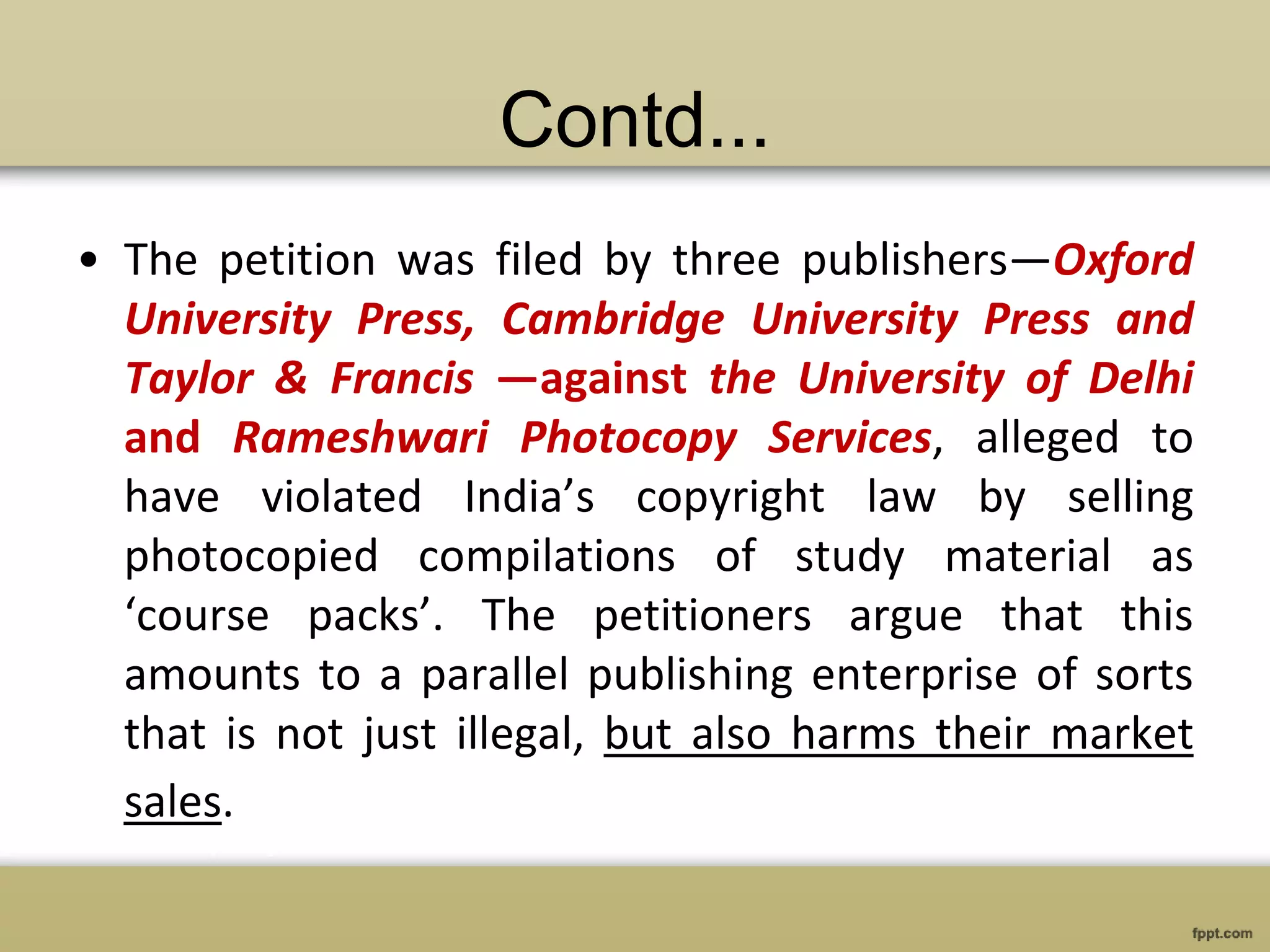 Contd...
• The petition was filed by three publishers—Oxford
University Press, Cambridge University Press and
Taylor & Francis —against the University of Delhi
and Rameshwari Photocopy Services, alleged to
have violated India’s copyright law by selling
photocopied compilations of study material as
‘course packs’. The petitioners argue that this
amounts to a parallel publishing enterprise of sorts
that is not just illegal, but also harms their market
sales.
 