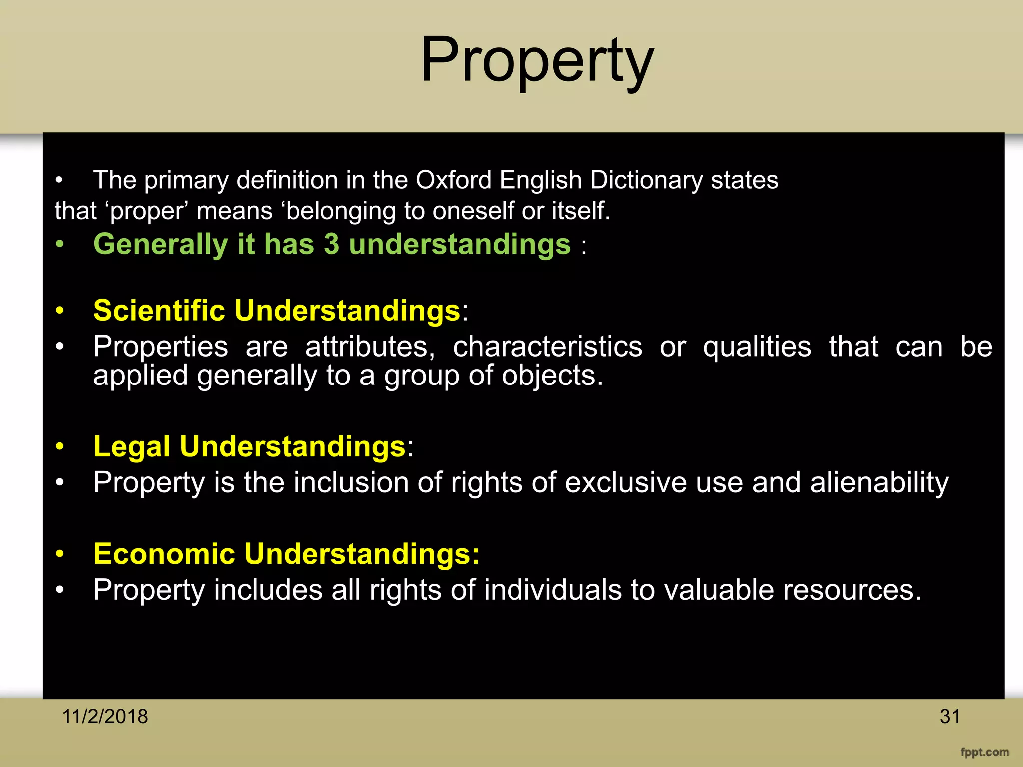 Property
• The primary definition in the Oxford English Dictionary states
that ‘proper’ means ‘belonging to oneself or itself.
• Generally it has 3 understandings :
• Scientific Understandings:
• Properties are attributes, characteristics or qualities that can be
applied generally to a group of objects.
• Legal Understandings:
• Property is the inclusion of rights of exclusive use and alienability
• Economic Understandings:
• Property includes all rights of individuals to valuable resources.
3111/2/2018
 