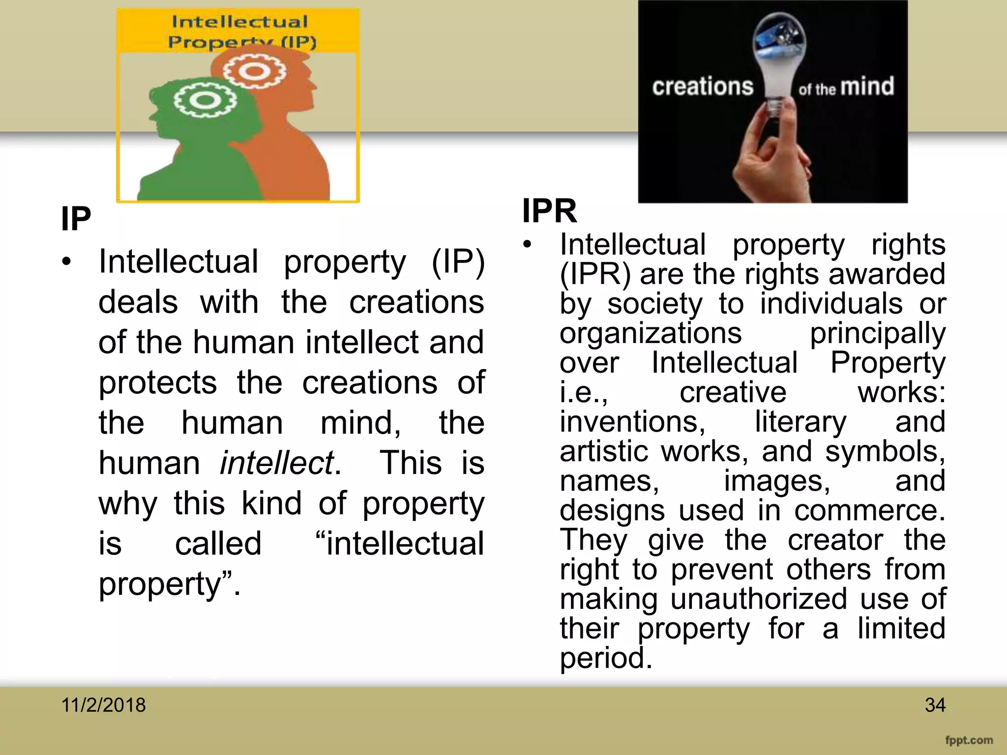 IP IPR
• Intellectual property (IP)
deals with the creations
of the human intellect and
protects the creations of
the human mind, the
human intellect. This is
why this kind of property
is called “intellectual
property”.
• Intellectual property rights
(IPR) are the rights awarded
by society to individuals or
organizations principally
over Intellectual Property
i.e., creative works:
inventions, literary and
artistic works, and symbols,
names, images, and
designs used in commerce.
They give the creator the
right to prevent others from
making unauthorized use of
their property for a limited
period.
3411/2/2018
 