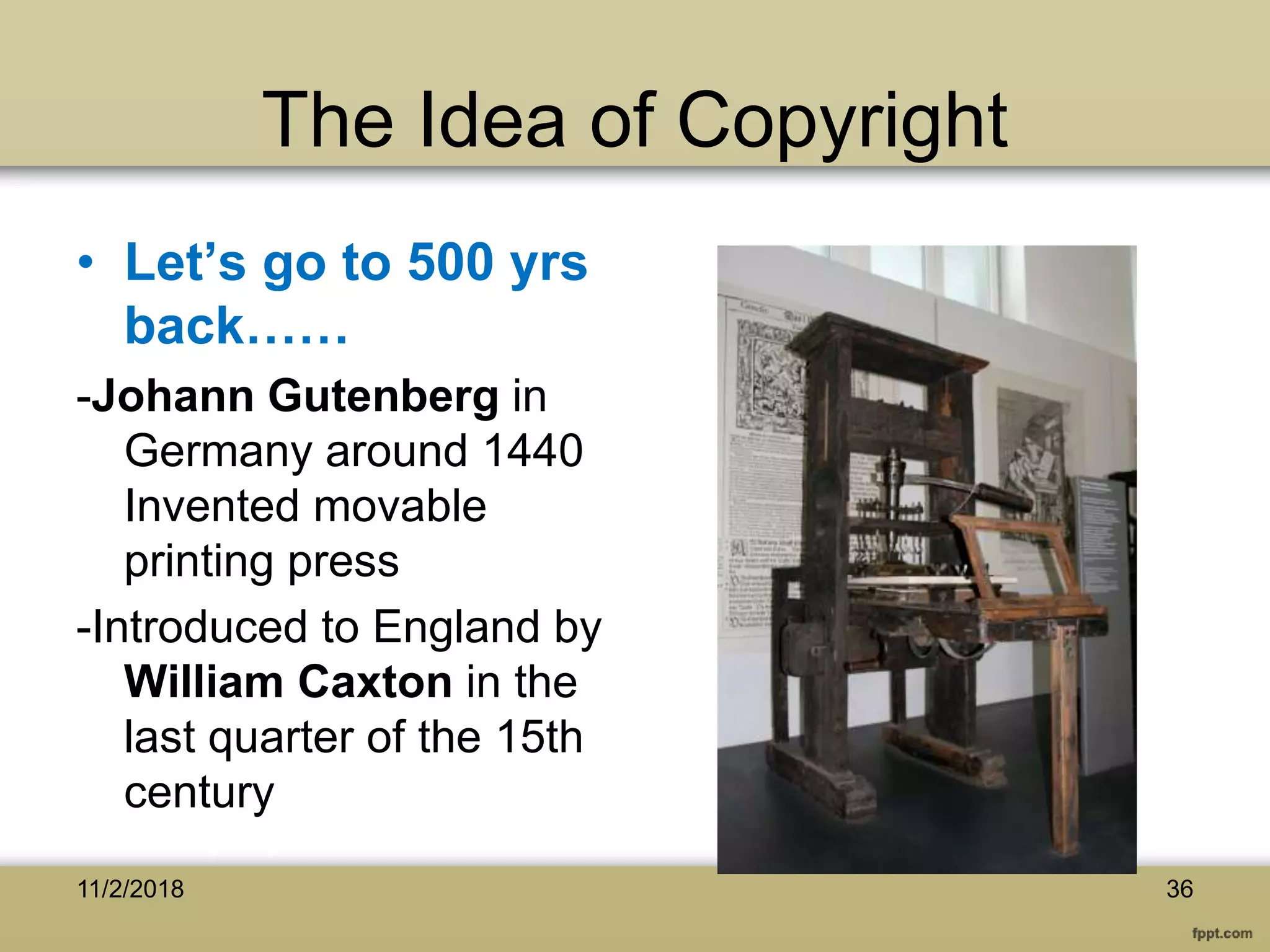 The Idea of Copyright
• Let’s go to 500 yrs
back……
-Johann Gutenberg in
Germany around 1440
Invented movable
printing press
-Introduced to England by
William Caxton in the
last quarter of the 15th
century
3611/2/2018
 