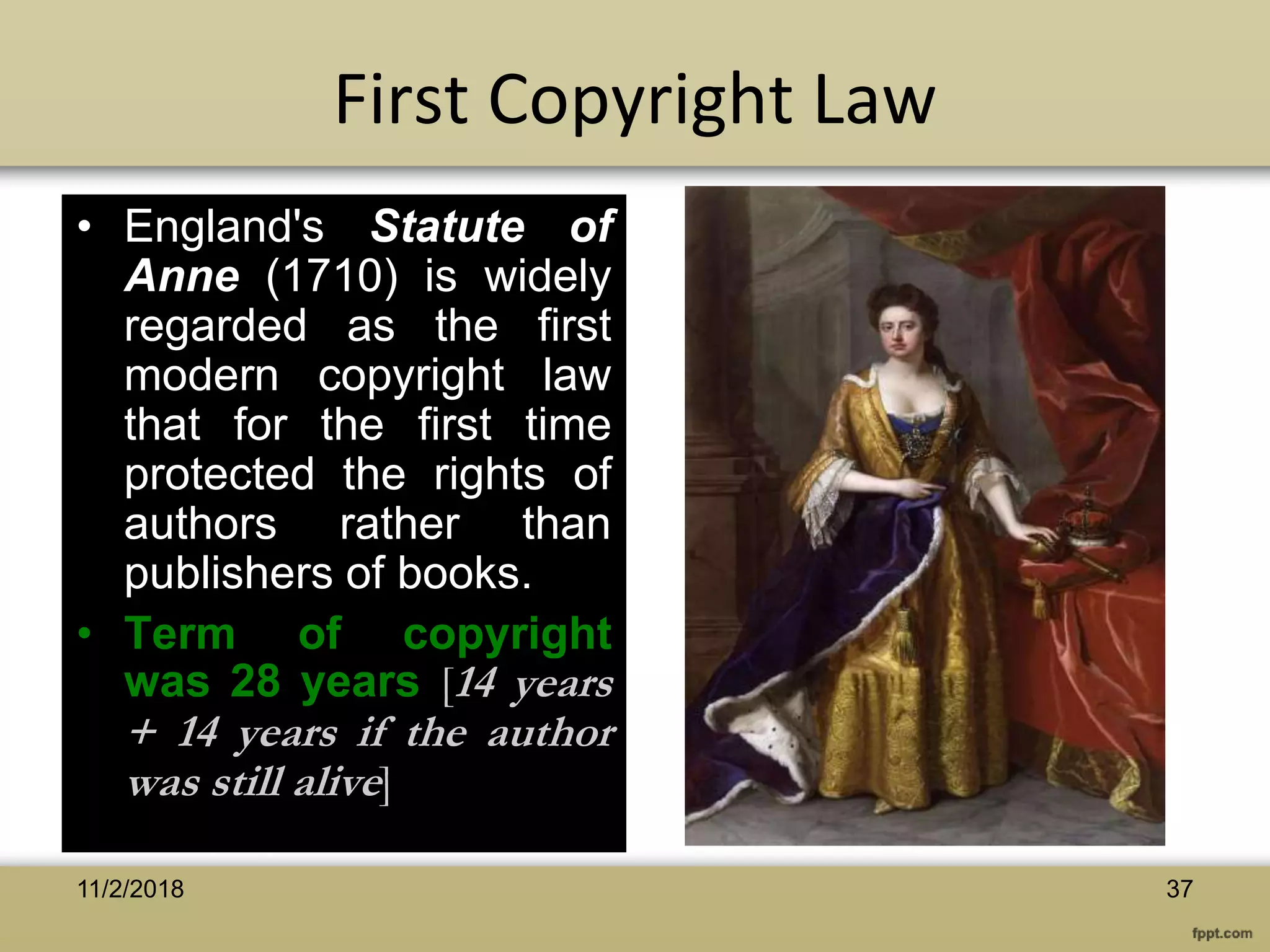 First Copyright Law
• England's Statute of
Anne (1710) is widely
regarded as the first
modern copyright law
that for the first time
protected the rights of
authors rather than
publishers of books.
• Term of copyright
was 28 years [14 years
+ 14 years if the author
was still alive]
3711/2/2018
 