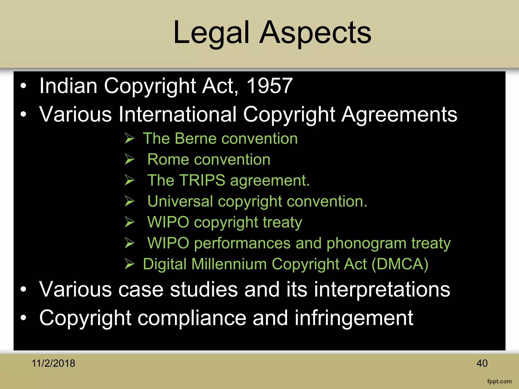 Legal Aspects
• Indian Copyright Act, 1957
• Various International Copyright Agreements
 The Berne convention
 Rome convention
 The TRIPS agreement.
 Universal copyright convention.
 WIPO copyright treaty
 WIPO performances and phonogram treaty
 Digital Millennium Copyright Act (DMCA)
• Various case studies and its interpretations
• Copyright compliance and infringement
11/2/2018 40
 