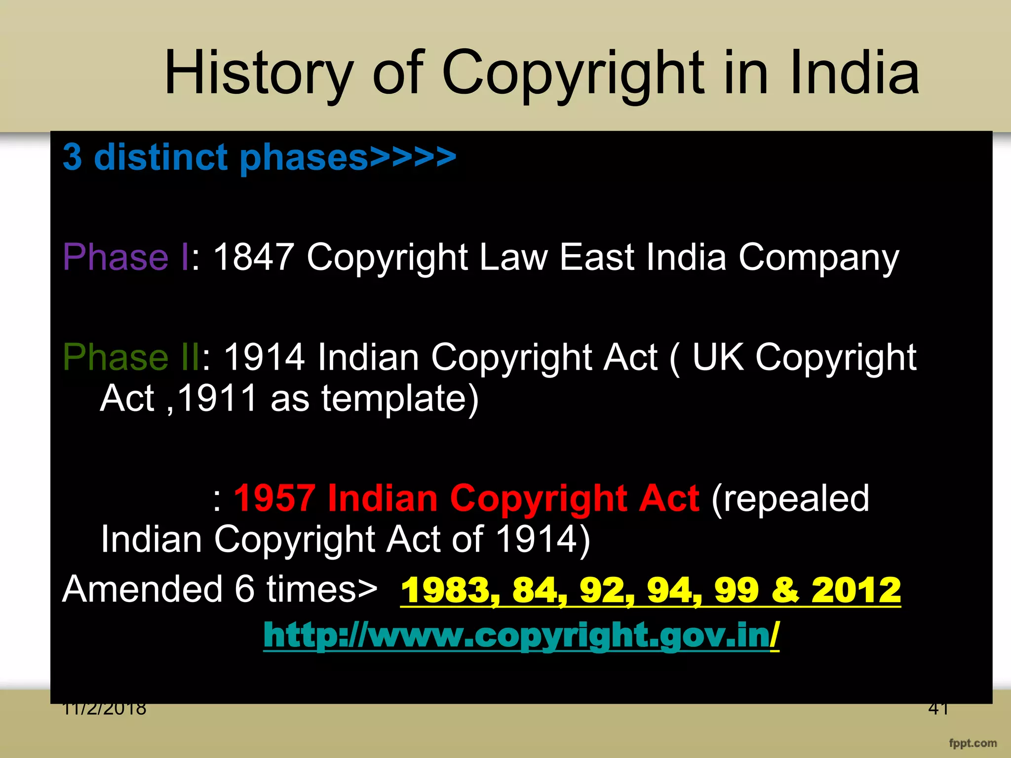 History of Copyright in India
3 distinct phases>>>>
Phase I: 1847 Copyright Law East India Company
Phase II: 1914 Indian Copyright Act ( UK Copyright
Act ,1911 as template)
Phase III: 1957 Indian Copyright Act (repealed
Indian Copyright Act of 1914)
Amended 6 times> 1983, 84, 92, 94, 99 & 2012
http://www.copyright.gov.in/
4111/2/2018
 