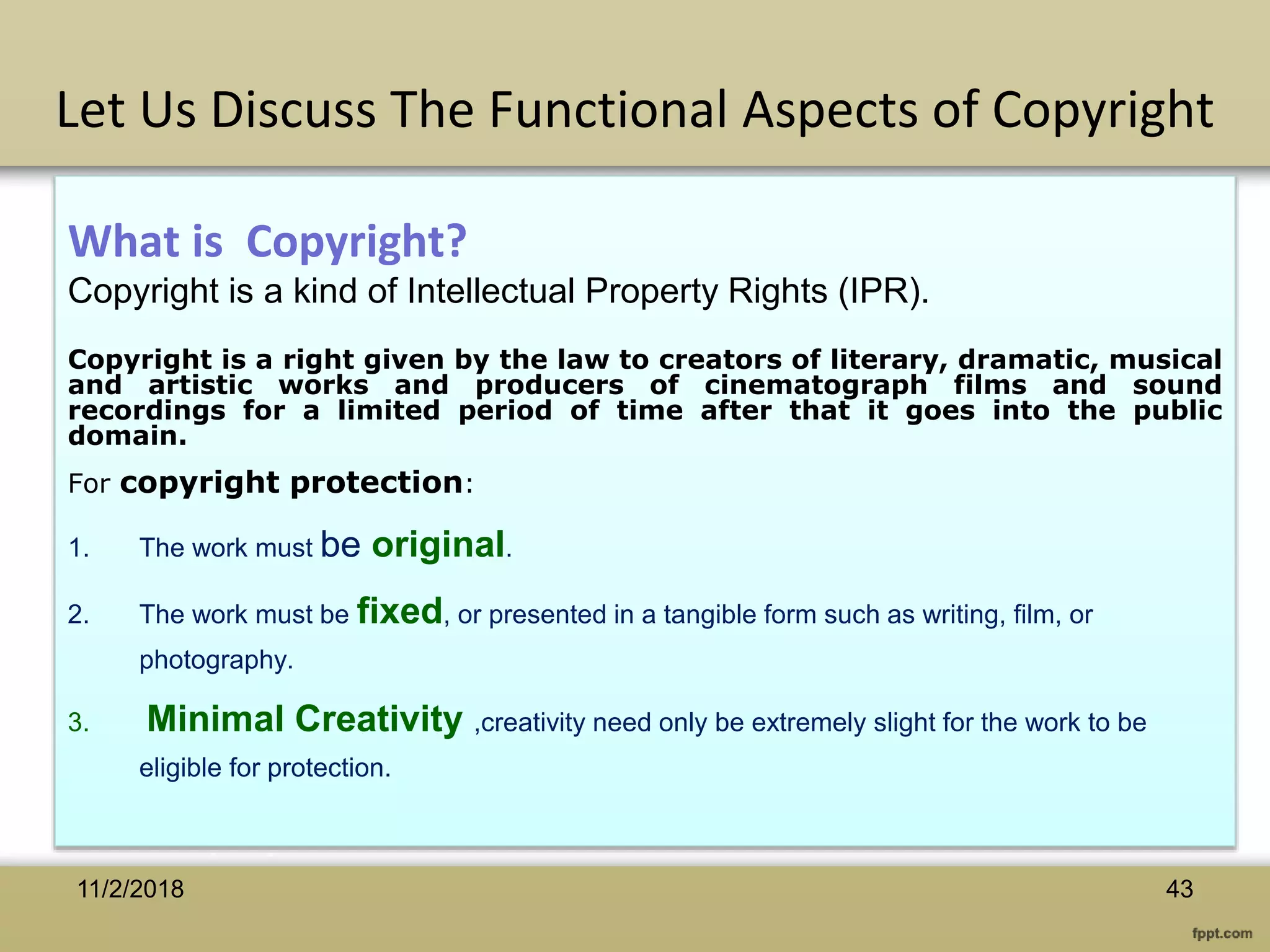 What is Copyright?
Copyright is a kind of Intellectual Property Rights (IPR).
Copyright is a right given by the law to creators of literary, dramatic, musical
and artistic works and producers of cinematograph films and sound
recordings for a limited period of time after that it goes into the public
domain.
For copyright protection:
1. The work must be original.
2. The work must be fixed, or presented in a tangible form such as writing, film, or
photography.
3. Minimal Creativity ,creativity need only be extremely slight for the work to be
eligible for protection.
Let Us Discuss The Functional Aspects of Copyright
4311/2/2018
 