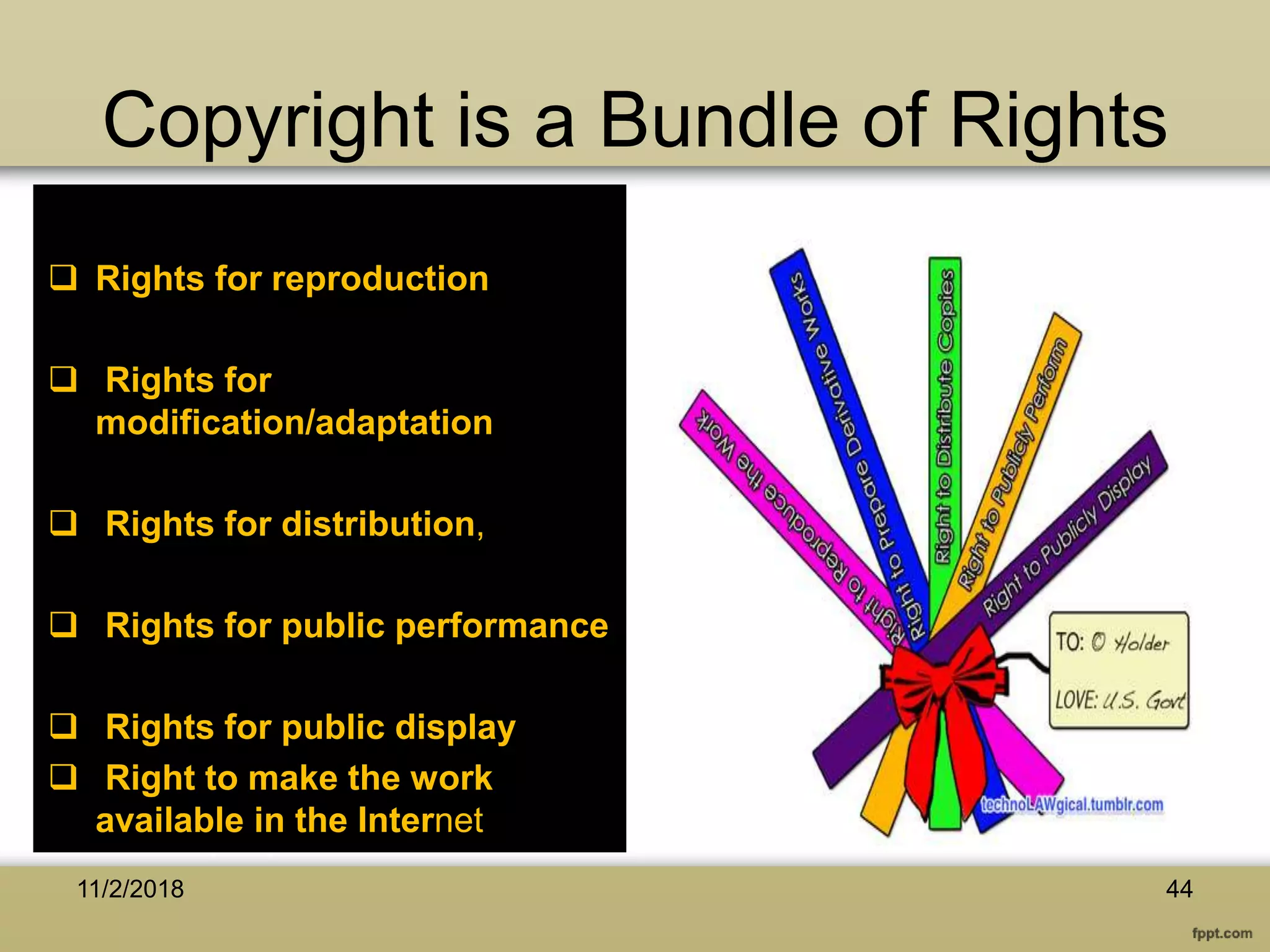 Copyright is a Bundle of Rights
 Rights for reproduction
 Rights for
modification/adaptation
 Rights for distribution,
 Rights for public performance
 Rights for public display
 Right to make the work
available in the Internet
11/2/2018 44
 