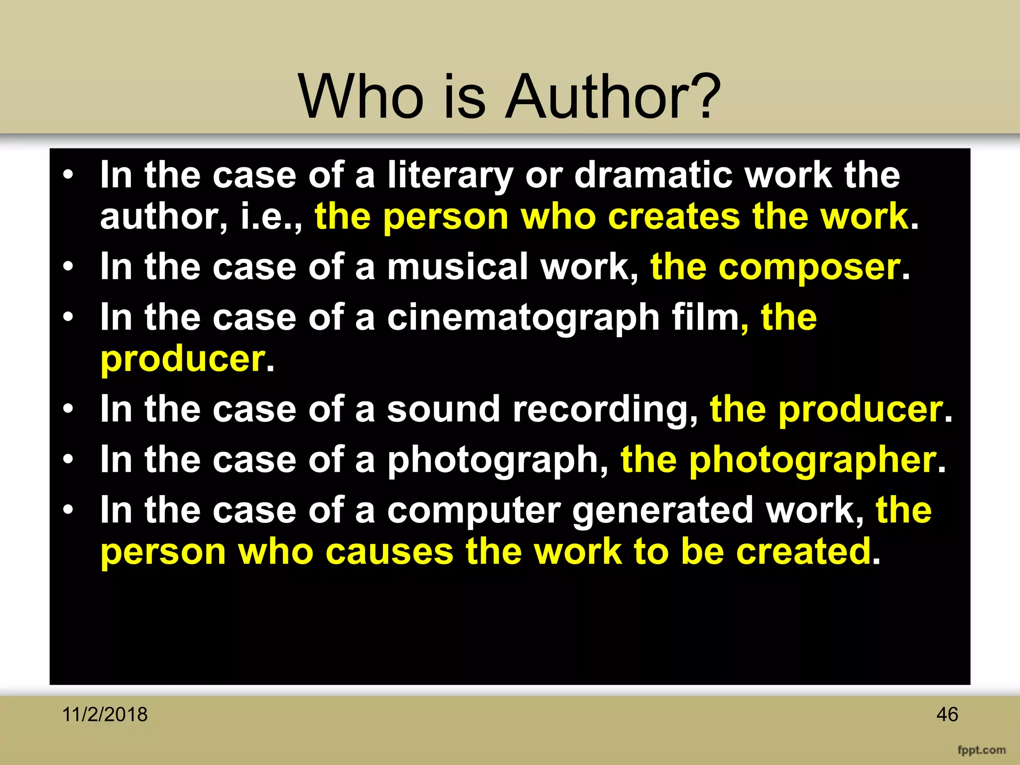 Who is Author?
• In the case of a literary or dramatic work the
author, i.e., the person who creates the work.
• In the case of a musical work, the composer.
• In the case of a cinematograph film, the
producer.
• In the case of a sound recording, the producer.
• In the case of a photograph, the photographer.
• In the case of a computer generated work, the
person who causes the work to be created.
4611/2/2018
 