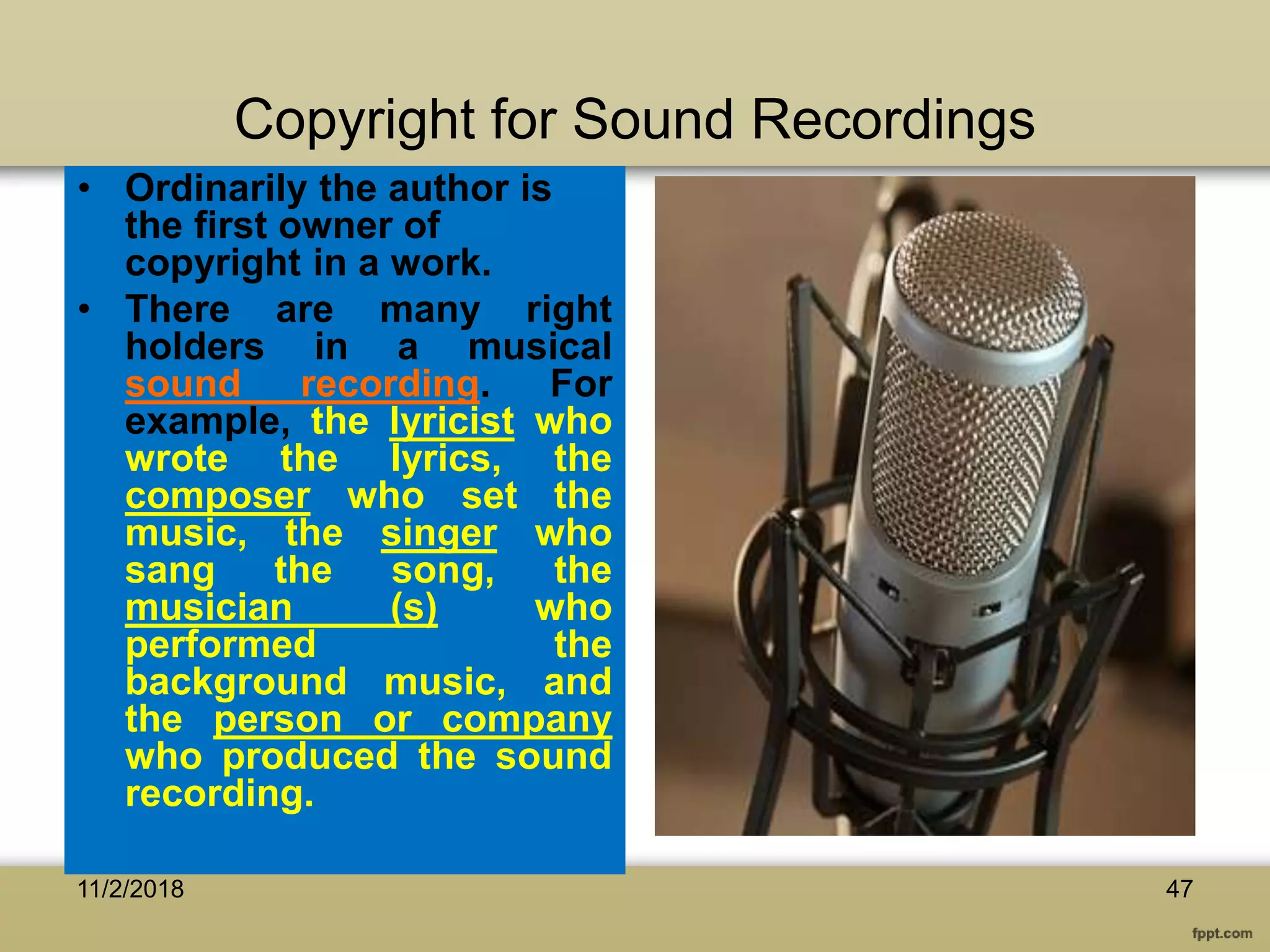 Copyright for Sound Recordings
• Ordinarily the author is
the first owner of
copyright in a work.
• There are many right
holders in a musical
sound recording. For
example, the lyricist who
wrote the lyrics, the
composer who set the
music, the singer who
sang the song, the
musician (s) who
performed the
background music, and
the person or company
who produced the sound
recording.
11/2/2018 47
 
