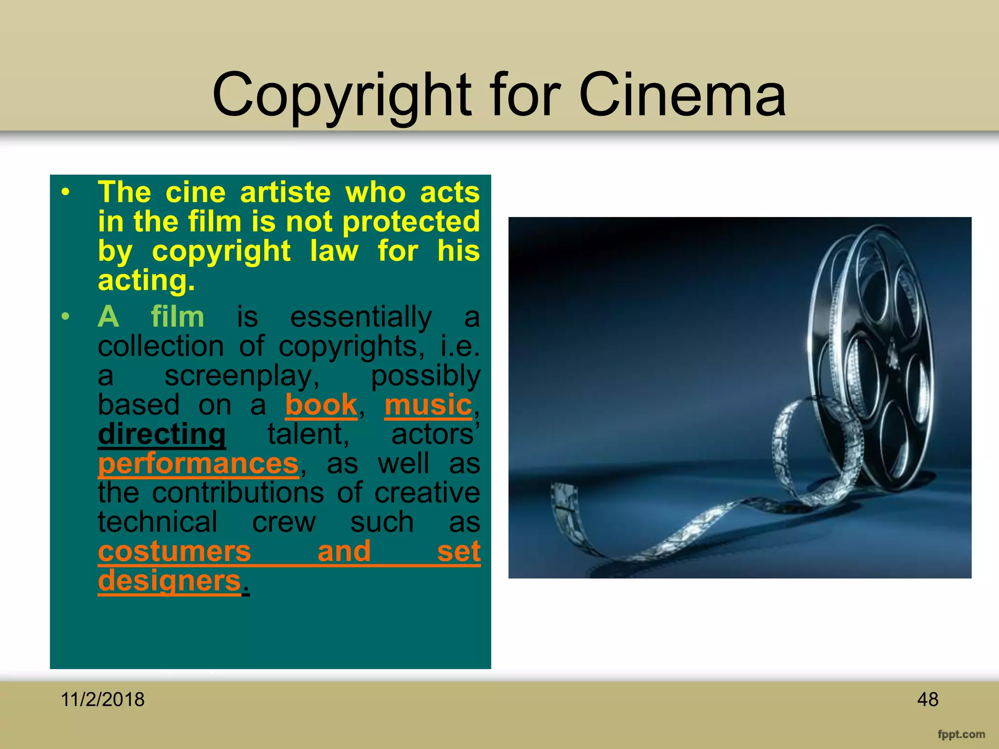 Copyright for Cinema
• The cine artiste who acts
in the film is not protected
by copyright law for his
acting.
• A film is essentially a
collection of copyrights, i.e.
a screenplay, possibly
based on a book, music,
directing talent, actors’
performances, as well as
the contributions of creative
technical crew such as
costumers and set
designers.
11/2/2018 48
 