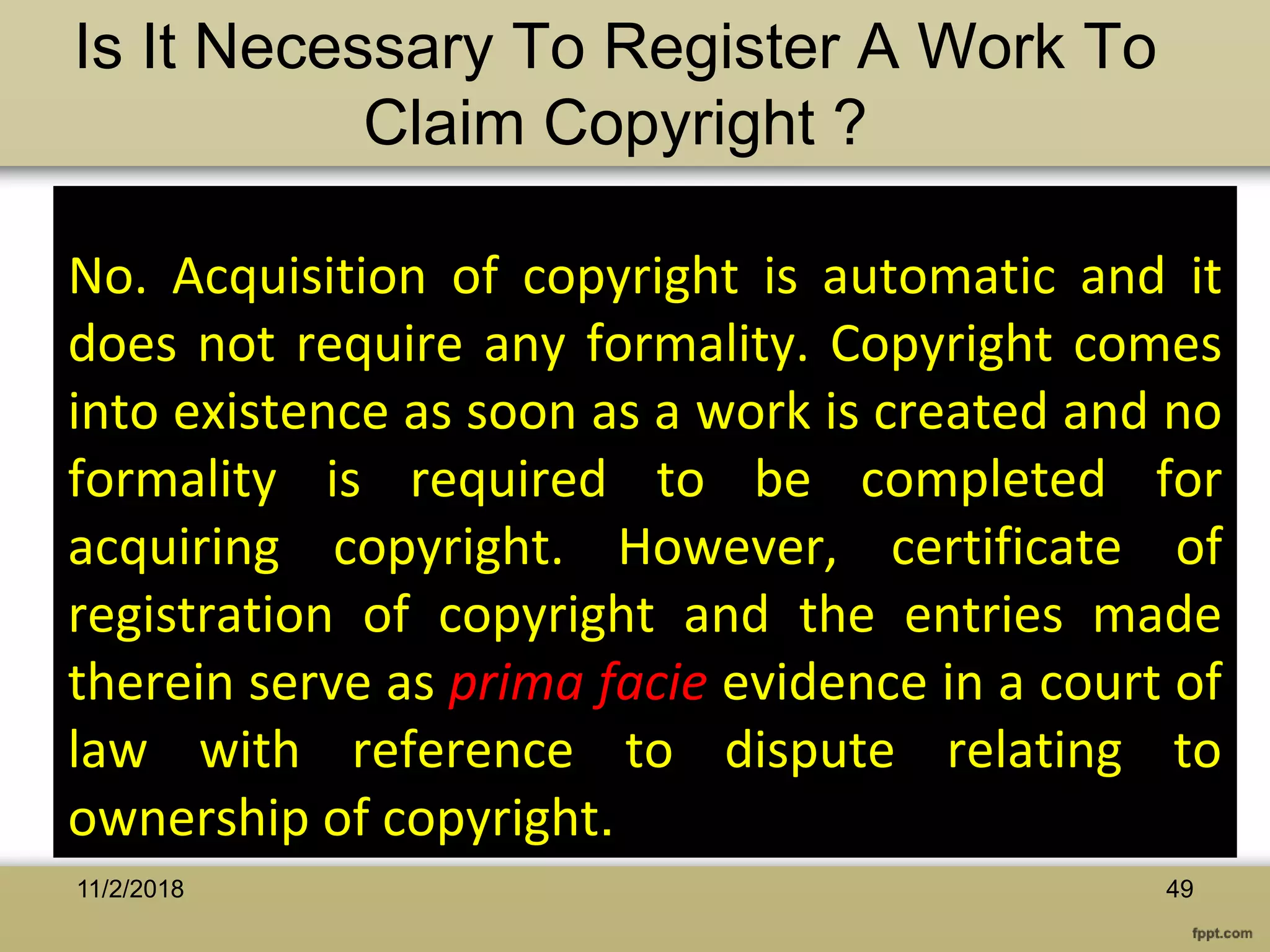 No. Acquisition of copyright is automatic and it
does not require any formality. Copyright comes
into existence as soon as a work is created and no
formality is required to be completed for
acquiring copyright. However, certificate of
registration of copyright and the entries made
therein serve as prima facie evidence in a court of
law with reference to dispute relating to
ownership of copyright.
Is It Necessary To Register A Work To
Claim Copyright ?
4911/2/2018
 