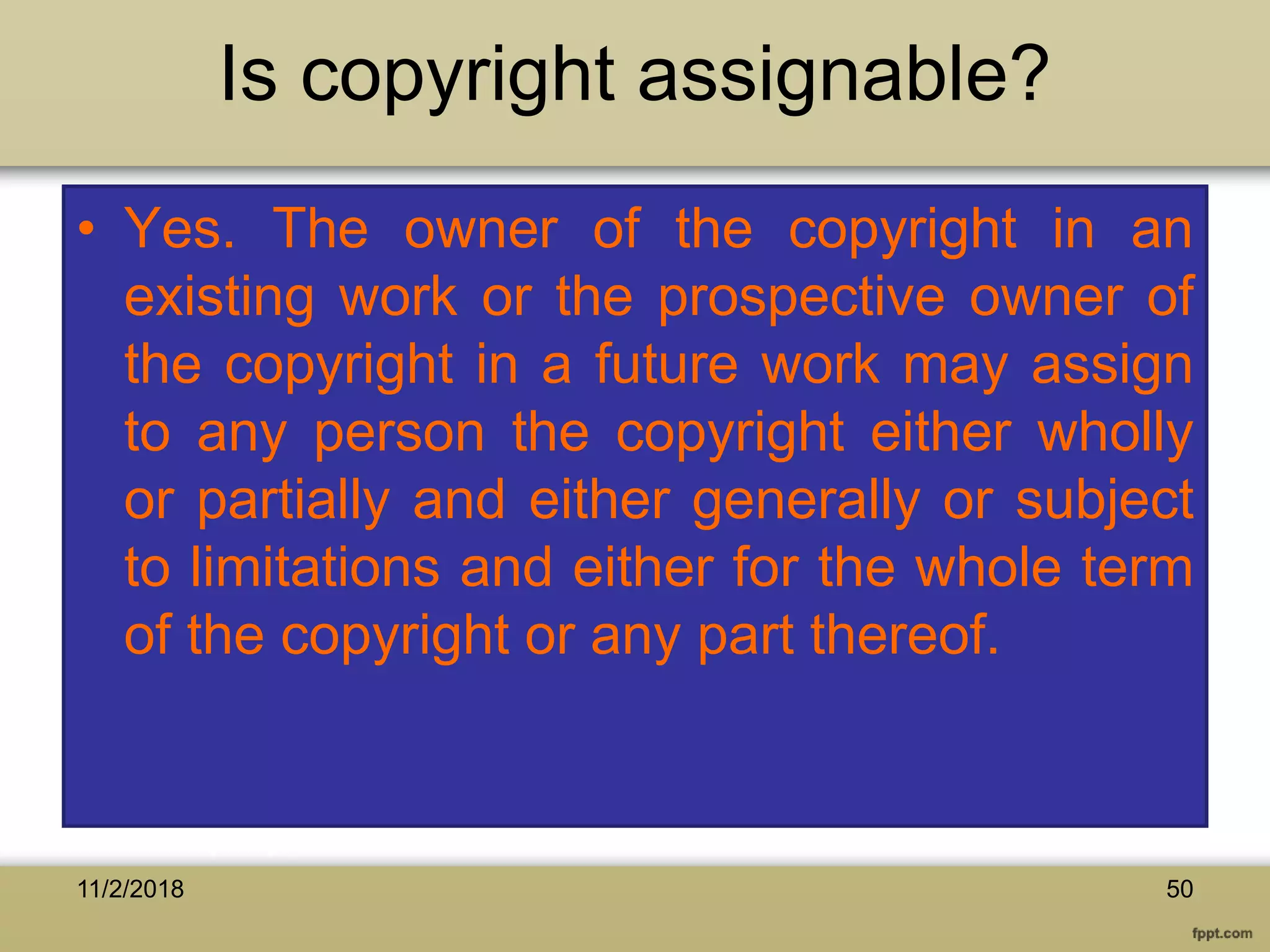 Is copyright assignable?
• Yes. The owner of the copyright in an
existing work or the prospective owner of
the copyright in a future work may assign
to any person the copyright either wholly
or partially and either generally or subject
to limitations and either for the whole term
of the copyright or any part thereof.
11/2/2018 50
 