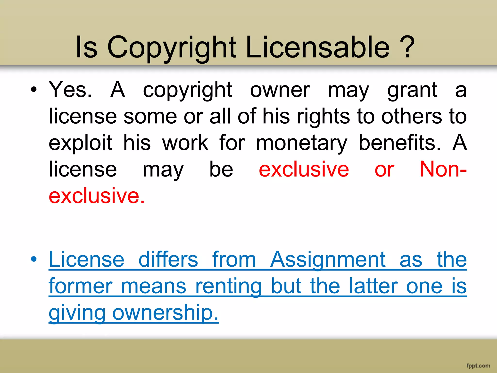 Is Copyright Licensable ?
• Yes. A copyright owner may grant a
license some or all of his rights to others to
exploit his work for monetary benefits. A
license may be exclusive or Non-
exclusive.
• License differs from Assignment as the
former means renting but the latter one is
giving ownership.
 